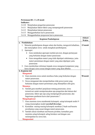 Pertemuan III : 3 x 45 menit
Indikator:
3.4.10 Menjelaskan pengertian penawaran
3.4.11 Menjelaskan faktor-faktor yang mempengaruhi penawaran
3.4.12 Menjelaskan hukum penawaran
3.4.13 Menggambarkan kurva penawaran
3.4.14 Menggambarkan pergeseran kurva penawaran
Kegiatan Pembelajaran
Alokasi
Waktu
a. Pendahuluan
1. Memulai pembelajaran dengan salam dan berdoa, mengecek kehadiran,
dan menyiapkan siswa untuk mengikuti pembelajaran.
2. Apersepsi:
• Guru melakukan apersepsi melalui pre-test, dengan pertanyaan
yang berkaitan dengan materi penawaran
• Guru mengaitkan materi yang telah dipelajari sebelumnya, yaitu
materi permintaan dengan materi yang akan dipelajari yaitu
penawaran
3. Guru memberikan informasi kepada siswa mengenai kompetensi yang
harus dicapai siswa sesuai dengan materi yang akan dibahas
15 menit
b. Kegiatan inti
Mengamati
4. Guru meminta siswa untuk membaca buku yang berkaitan dengan
materi penawaran.
5. Siswa mengamati dan memperhatikan slide power point yang
berkaitan dengan materi permintaan yang ditampilkan oleh guru.
Menanya
6. Setelah guru memberi penjelasan tentang penawaran, siswa
termotivasi untuk mempertanyakan apa pengertian dan hukum dari
penawaran, faktor apa saja yang mempengaruhi penawaran, dan
bagaimana gambaran kurva dari penawaran ?
Mengeksplorasi
7. Guru meminta siswa membentuk kelompok, setiap kelompok terdiri 9
orang (menerapkan model snowball throwing).
8. Kemudian masing-masing kelompok membuat 2 buah soal beserta
jawabannya yang sesuai dengan materi penawaran.
9. Setelah selesai membuat soal beserta jawaban, kemudian guru
meminta setiap kelompok saling bertukar soal dengan cara
melemparkan ke siswa lain.
Mengasosiasi
90 menit
 