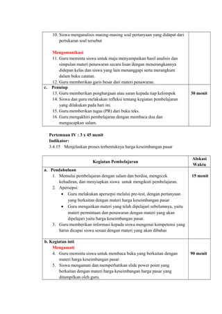 10. Siswa menganalisis masing-masing soal pertanyaan yang didapat dari
pertukaran soal tersebut
Mengomunikasi
11. Guru meminta siswa untuk maju menyampaikan hasil analisis dan
simpulan materi penawaran secara lisan dengan menerangkannya
didepan kelas dan siswa yang lain menanggapi serta merangkum
dalam buku catatan.
12. Guru memberikan garis besar dari materi penawaran.
c. Penutup
13. Guru memberikan penghargaan atau saran kepada tiap kelompok
14. Siswa dan guru melakukan refleksi tentang kegiatan pembelajaran
yang dilakukan pada hari ini.
15. Guru memberikan tugas (PR) dari buku teks.
16. Guru mengakhiri pembelajaran dengan membaca doa dan
mengucapkan salam.
30 menit
Pertemuan IV : 3 x 45 menit
Indikator:
3.4.15 Menjelaskan proses terbentuknya harga keseimbangan pasar
Kegiatan Pembelajaran
Alokasi
Waktu
a. Pendahuluan
1. Memulai pembelajaran dengan salam dan berdoa, mengecek
kehadiran, dan menyiapkan siswa untuk mengikuti pembelajaran.
2. Apersepsi:
• Guru melakukan apersepsi melalui pre-test, dengan pertanyaan
yang berkaitan dengan materi harga keseimbangan pasar
• Guru mengaitkan materi yang telah dipelajari sebelumnya, yaitu
materi permintaan dan penawaran dengan materi yang akan
dipelajari yaitu harga keseimbangan pasar.
3. Guru memberikan informasi kepada siswa mengenai kompetensi yang
harus dicapai siswa sesuai dengan materi yang akan dibahas
15 menit
b. Kegiatan inti
Mengamati
4. Guru meminta siswa untuk membaca buku yang berkaitan dengan
materi harga keseimbangan pasar.
5. Siswa mengamati dan memperhatikan slide power point yang
berkaitan dengan materi harga keseimbangan harga pasar yang
ditampilkan oleh guru.
90 menit
 