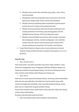b. Menjadi sarana transfer dana antarbank yang praktis, cepat, efisien,
aman dan handal.
c. Menigkatkan efektivitas pengelolaan dana (management fund) baik
bagi peserta maupun pihak otoritas moneter dan perbankan.
d. Menjadi informasi pendukung dalam menjalankan kegiatan operasi
moneter dan early warning sistem pengawasan bank.
e. Menjadi sarana penyelesaian akhir bagi transaksi pembayaran ritel,
meliputi pembukuan hasil kliring yang diselenggarakan oleh BI
(SKNBI) dan hasil kliring ATM/ kartu debit/kartu kredit.
f. Menjadi sarana pelimpahan penyelesaian akhir transaksi serah dana
dari perdagangan sekuritas, transaksi perdagangan valas antarbank,
setelmen dana dari operasi moneter/operasi pasar terbuka (OPT),
transaksi pembayaran pemerintah, dan transaksi surat berharga.
4. Fungsi Bank Indonesia sebagai otoritas sistem pembayaran termasuk
berperan sebagai pembuat ketentuan (regulator) dan pengawas (overseer)
BI-RTGS.
Sejarah Uang
• Masa Sebelum Barter
Pada zaman purba, atau pada masyarakat yang masih sangat sederhana, orang
belum bisa menggunakan uang. Perdagangan dilakukan dilakukan dengan cara
langsung menukarkan barang dengan barang. Cara ini bisa berlangsung selama
tukar menukar masih terbatas pada beberapa jenis barang saja.
• Masa Barter
Pada masa ini untuk memenuhi kebutuhan dirinya, seseorang sudah membutuhkan
pihak lain atau yang dihasilkan oleh pihak lain. Karena jumlah orang sudah
semakin meningkat dan bertambah, maka munculah pertukaran barang, karena
pada masa ini orang belum mengenal produksi barang.
Syarat utama terjadinya barter adalah bahwa orang yang akan saling tukar barang,
mereka saling membutuhkan.
Kesulitan yang ditemukan pada masa barter :
1. Sulit menemukan barang untuk kebutuhan yang mendesak.
 
