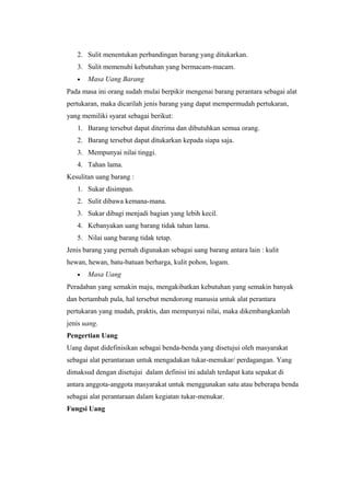 2. Sulit menentukan perbandingan barang yang ditukarkan.
3. Sulit memenuhi kebutuhan yang bermacam-macam.
• Masa Uang Barang
Pada masa ini orang sudah mulai berpikir mengenai barang perantara sebagai alat
pertukaran, maka dicarilah jenis barang yang dapat mempermudah pertukaran,
yang memiliki syarat sebagai berikut:
1. Barang tersebut dapat diterima dan dibutuhkan semua orang.
2. Barang tersebut dapat ditukarkan kepada siapa saja.
3. Mempunyai nilai tinggi.
4. Tahan lama.
Kesulitan uang barang :
1. Sukar disimpan.
2. Sulit dibawa kemana-mana.
3. Sukar dibagi menjadi bagian yang lebih kecil.
4. Kebanyakan uang barang tidak tahan lama.
5. Nilai uang barang tidak tetap.
Jenis barang yang pernah digunakan sebagai uang barang antara lain : kulit
hewan, hewan, batu-batuan berharga, kulit pohon, logam.
• Masa Uang
Peradaban yang semakin maju, mengakibatkan kebutuhan yang semakin banyak
dan bertambah pula, hal tersebut mendorong manusia untuk alat perantara
pertukaran yang mudah, praktis, dan mempunyai nilai, maka dikembangkanlah
jenis uang.
Pengertian Uang
Uang dapat didefinisikan sebagai benda-benda yang disetujui oleh masyarakat
sebagai alat perantaraan untuk mengadakan tukar-menukar/ perdagangan. Yang
dimaksud dengan disetujui dalam definisi ini adalah terdapat kata sepakat di
antara anggota-anggota masyarakat untuk menggunakan satu atau beberapa benda
sebagai alat perantaraan dalam kegiatan tukar-menukar.
Fungsi Uang
 