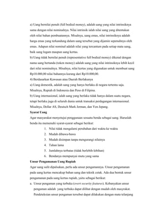a) Uang bernilai penuh (full bodied money), adalah uang yang nilai intrinsiknya
sama dengan nilai nominalnya. Nilai intrinsik ialah nilai uang yang ditentukan
oleh nilai bahan pembuatannya. Misalnya, uang emas, nilai intrinsiknya adalah
harga emas yang terkandung dalam uang tersebut yang dijamin sepenuhnya oleh
emas. Adapun nilai nominal adalah nilai yang tercantum pada setiap mata uang,
baik uang logam maupun uang kertas.
b) Uang tidak bernilai penuh (representative full bodied money) dikenal dengan
nama uang bertanda (token money) adalah uang yang nilai intrinsiknya lebih kecil
dari nilai nominalnya. Misalnya, nilai kertas yang digunakan untuk membuat uang
Rp10.000,00 nilai bahannya kurang dari Rp10.000,00.
4) Berdasarkan Kawasan atau Daerah Berlakunya
a) Uang domestik, adalah uang yang hanya berlaku di negara tertentu saja.
Misalnya, Rupiah di Indonesia dan Peso di Filipina.
b) Uang internasional, ialah uang yang berlaku tidak hanya dalam suatu negara,
tetapi berlaku juga di seluruh dunia untuk transaksi perdagangan internasional.
Misalnya, Dollar AS, Deutsch Mark Jerman, dan Yen Jepang.
Syarat Uang
Agar masyarakat menyetujui penggunaan sesuatu benda sebagai uang. Haruslah
benda itu memenuhi syarat-syarat sebagai berikut:
1. Nilai tidak mengalami perubahan dari waktu ke waktu
2. Mudah dibawa-bawa
3. Mudah disimpan tanpa mengurangi nilainya
4. Tahan lama
5. Jumlahnya terbatas (tidak berlebih-lebihan)
6. Bendanya mempunyai mutu yang sama
Unsur Pengamanan Uang Rupiah
Agar uang sulit dipalsukan, perlu ada unsur pengamannya. Unsur pengamanan
pada uang kertas mencakup bahan uang dan teknik cetak. Ada dua bentuk unsur
pengamanan pada uang kertas rupiah, yaitu sebagai berikut:
a. Unsur pengaman yang terbuka (overt security features). Kebanyakan unsur
pengaman adalah yang terbuka dapat dilihat dengan mudah oleh masyrakat.
Pendeteksian unsur pengaman tersebut dapat dilakukan dengan mata telanjang
 