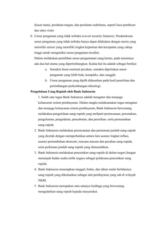 (kasat mata), perabaan tangan, dan peralatan sederhana, seperti kaca pembesar
dan ultra violet
b. Unsur pengaman yang tidak terbuka (covert security features). Pendeteksian
unsur pengaman yang tidak terbuka hanya dapat dilakukan dengan mesin yang
memiliki sensor yang memiliki tingkat kepastian dan kecepatan yang cukup
tinggi untuk mengetahui unsur pengaman tersebut.
Dalam melakukan pemilihan unsur pengamanan uang kertas, pada umumnya
ada dua hal utama yang dipertimbangkan. Kedua hal itu adalah sebagai berikut:
a. Semakin besar nominal pecahan, semakin diperlukan unsur
pengaman yang lebih baik, kompleks, dan canggih.
b. Unsur pengaman yang dipilh didasarkan pada hasil penelitian dan
pertimbangan perkembangan teknologi.
Pengelolaan Uang Rupiah oleh Bank Indonesia
1. Salah satu tugas Bank Indonesia adalah mengatur dan menjaga
kelancaran sistem pembayaran. Dalam rangka melaksanakan tugas mengatur
dan menjaga kelancaran sistem pembayaran, Bank Indonesia berwenang
melakukan pengelolaan uang rupiah yang meliputi perencanaan, percetakan,
pengeluaran, pengedaran, pencabutan, dan perarikan, serta pemusnahan
uang rupiah.
2. Bank Indonesia melakukan perencanaan dan penentuan jumlah uang rupiah
yang dicetak dengan memperhatikan antara lain asumsi tingkat inflasi,
asumsi pertumbuhan ekonomi, rencana macam dan pecahan uang rupiah,
serta perkiraan jumlah uang rupiah yang dimusnahkan.
3. Bank Indonesia melakukan pencetakan uang rupiah di dalam negeri dengan
menunjuk badan usaha milik negara sebagai pelaksana pencetakan uang
rupiah.
4. Bank Indonesia menetapkan tanggal, bulan, dan tahun mulai berlakunya
uang rupiah yang dikeluarkan sebagai alat pembayaran yang sah di wilayah
NKRI.
5. Bank Indonesia merupakan satu-satunya lembaga yang berwenang
mengedarkan uang rupiah kepada masyarakat.
 