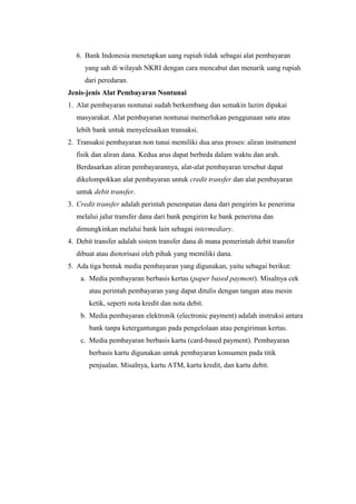 6. Bank Indonesia menetapkan uang rupiah tidak sebagai alat pembayaran
yang sah di wilayah NKRI dengan cara mencabut dan menarik uang rupiah
dari peredaran.
Jenis-jenis Alat Pembayaran Nontunai
1. Alat pembayaran nontunai sudah berkembang dan semakin lazim dipakai
masyarakat. Alat pembayaran nontunai memerlukan penggunaan satu atau
lebih bank untuk menyelesaikan transaksi.
2. Transaksi pembayaran non tunai memiliki dua arus proses: aliran instrument
fisik dan aliran dana. Kedua arus dapat berbeda dalam waktu dan arah.
Berdasarkan aliran pembayarannya, alat-alat pembayaran tersebut dapat
dikelompokkan alat pembayaran untuk credit transfer dan alat pembayaran
untuk debit transfer.
3. Credit transfer adalah perintah penempatan dana dari pengirim ke penerima
melalui jalur transfer dana dari bank pengirim ke bank penerima dan
dimungkinkan melalui bank lain sebagai intermediary.
4. Debit transfer adalah sistem transfer dana di mana pemerintah debit transfer
dibuat atau diotorisasi oleh pihak yang memiliki dana.
5. Ada tiga bentuk media pembayaran yang digunakan, yaitu sebagai berikut:
a. Media pembayaran berbasis kertas (paper based payment). Misalnya cek
atau perintah pembayaran yang dapat ditulis dengan tangan atau mesin
ketik, seperti nota kredit dan nota debit.
b. Media pembayaran elektronik (electronic payment) adalah instruksi antara
bank tanpa ketergantungan pada pengelolaan atau pengiriman kertas.
c. Media pembayaran berbasis kartu (card-based payment). Pembayaran
berbasis kartu digunakan untuk pembayaran konsumen pada titik
penjualan. Misalnya, kartu ATM, kartu kredit, dan kartu debit.
 