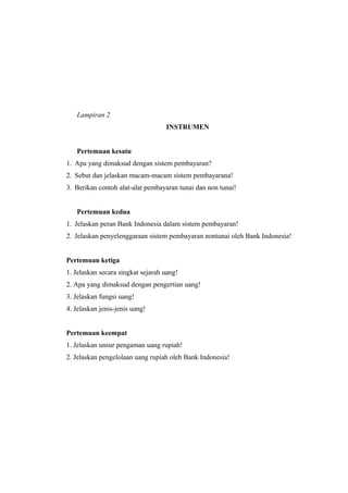 Lampiran 2
INSTRUMEN
Pertemuan kesatu
1. Apa yang dimaksud dengan sistem pembayaran?
2. Sebut dan jelaskan macam-macam sistem pembayarana!
3. Berikan contoh alat-alat pembayaran tunai dan non tunai!
Pertemuan kedua
1. Jelaskan peran Bank Indonesia dalam sistem pembayaran!
2. Jelaskan penyelenggaraan sistem pembayaran nontunai oleh Bank Indonesia!
Pertemuan ketiga
1. Jelaskan secara singkat sejarah uang!
2. Apa yang dimaksud dengan pengertian uang!
3. Jelaskan fungsi uang!
4. Jelaskan jenis-jenis uang!
Pertemuan keempat
1. Jelaskan unsur pengaman uang rupiah!
2. Jelaskan pengelolaan uang rupiah oleh Bank Indonesia!
 