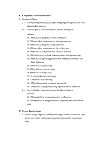 B. Kompetensi Dasar dan Indikator
1. Kompetensi Dasar
2.2 Menunjukkan perilaku jujur, disiplin, tanggung jawab, peduli, dan kritis
sebagai pelaku ekonomi
3.6 Mendeskripsikan sistem pembayaran dan alat pembayaran
Indikator:
3.6.1 Menjelaskan pengertian sistem pembayaran
3.6.2 Menyebutkan macam-macam sistem pembayaran
3.6.3 Menjelaskan pengertian alat pembayaran
3.6.4 Menyebutkan macam-macam alat pembayaran
3.6.5 Menjelaskan alat pembayaran tunai dan nontunai
3.6.5 Menjelaskan peran Bank Indonesia dalam sistem pembayaran
3.6.6 Menjelaskan penyelenggaraan sistem pembayaran nontunai oleh
Bank Indonesia
3.6.7 Menjelaskan sejarah uang
3.6.8 Menjelaskan pengertian uang
3.6.9 Menjelaskan fungsi uang
3.6.10 Menjelaskan jenis-jenis uang
3.6.11 Menjelaskan syarat uang
3.6.12 Menjelaskan unsur pengaman uang rupiah
3.6.13 Menjelaskan pengelolaan uang rupiah oleh Bank Indonesia
4.6 Menyimulasikan sistem pembayaran dan alat pembayaran
Indicator:
4.6.1 Mempraktekkan penggunaan sistem pembayaran
4.6.2 Mempraktekkan penggunaan alat-alat pembayaran tunai dan non
tunai
C. Tujuan Pembelajaran
1. Setelah mengikuti proses pembelajaran dengan metode ceramah dan tanya
jawab, siswa dapat menjelaskan pengertian sistem pembayaran dengan
tepat
 