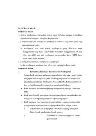 KUNCI JAWABAN
Pertemuan kesatu
1. Sistem pembayaran merupakan sistem yang berkaitan dengan pemindahan
sejumlah nilai uang dari satu pihak ke pihak lain
2. a. Pembayaran tunai merupakan pembayaran memakai uang kartal yaitu uang
logam dan uang kertas.
b. pembayaran non tunai adalah pembayaran yang dilakukan tanpa
menggunakan uang tunai yang beredar melainkan menggunakan cek atau
bilyet giro (BG) dan alat pembayaran menggunakan kartu (ATM, kartu
kredit, kertu debit, prabayar).
3. a. alat pembayaran tunai: uang kertas, uang logam
b. alat pembayaran non tunai: cek, bilyet giro, kartu debet, kartu kredit.
Pertemuan kedua
1. Peran Bank Indonesia dalam Sistem Pembayaran
Tujuan Bank Indonesia adalah menjaga stabilitas nilai tukar rupiah. Untuk
menjaga stabilitas rupiah itu perlu disokong pengaturan dan pengelolaan
akan kelancaran Sistem Pembayaran Nasional (SPN). Kelancaran SPN ini
juga perlu didukung oleh infrastruktur yang handal (robust).
• Bank Indonesia adalah lembaga yang mengatur dan menjaga kelancaran
SPN.
• Bank sentral adalah satu-satunya lembaga yang berhak mengeluarkan dan
mengedarkan alat pembayaran tunai seperti uang rupiah.
• Bank Indonesia yang mempunyai peran sebagai operator, regulator, dan
pengguna sistem pembayaran mempunyai kewajiban sebagai berikut:
a. Merumuskan dan menetapkan kebijakan baik yang dituangkan
dalam bentuk regulasi atau bentuk lainnya.
b. Memberikan izin penyelenggaraan sistem
pembayaran.
 