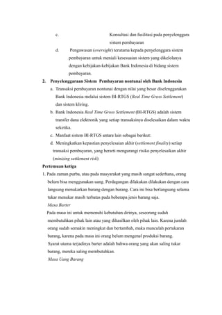 c. Konsultasi dan fasilitasi pada penyelenggara
sistem pembayaran
d. Pengawasan (oversight) terutama kepada penyelenggara sistem
pembayaran untuk meniali kesesuaian sistem yang dikelolanya
dengan kebijakan-kebijakan Bank Indonesia di bidang sistem
pembayaran.
2. Penyelenggaraan Sistem Pembayaran nontunai oleh Bank Indonesia
a. Transaksi pembayaran nontunai dengan nilai yang besar diselenggarakan
Bank Indonesia melalui sistem BI-RTGS (Real Time Gross Settlement)
dan sistem kliring.
b. Bank Indonesia Real Time Gross Settlement (BI-RTGS) adalah sistem
transfer dana elektronik yang setiap transaksinya diselesaikan dalam waktu
seketika.
c. Manfaat sistem BI-RTGS antara lain sebagai berikut:
d. Meningkatkan kepastian penyelesaian akhir (settlement finality) setiap
transaksi pembayaran, yang berarti mengurangi risiko penyelesaikan akhir
(minizing settlement risk)
Pertemuan ketiga
1. Pada zaman purba, atau pada masyarakat yang masih sangat sederhana, orang
belum bisa menggunakan uang. Perdagangan dilakukan dilakukan dengan cara
langsung menukarkan barang dengan barang. Cara ini bisa berlangsung selama
tukar menukar masih terbatas pada beberapa jenis barang saja.
Masa Barter
Pada masa ini untuk memenuhi kebutuhan dirinya, seseorang sudah
membutuhkan pihak lain atau yang dihasilkan oleh pihak lain. Karena jumlah
orang sudah semakin meningkat dan bertambah, maka munculah pertukaran
barang, karena pada masa ini orang belum mengenal produksi barang.
Syarat utama terjadinya barter adalah bahwa orang yang akan saling tukar
barang, mereka saling membutuhkan.
Masa Uang Barang
 