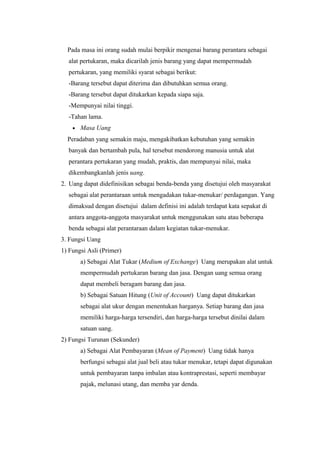 Pada masa ini orang sudah mulai berpikir mengenai barang perantara sebagai
alat pertukaran, maka dicarilah jenis barang yang dapat mempermudah
pertukaran, yang memiliki syarat sebagai berikut:
-Barang tersebut dapat diterima dan dibutuhkan semua orang.
-Barang tersebut dapat ditukarkan kepada siapa saja.
-Mempunyai nilai tinggi.
-Tahan lama.
• Masa Uang
Peradaban yang semakin maju, mengakibatkan kebutuhan yang semakin
banyak dan bertambah pula, hal tersebut mendorong manusia untuk alat
perantara pertukaran yang mudah, praktis, dan mempunyai nilai, maka
dikembangkanlah jenis uang.
2. Uang dapat didefinisikan sebagai benda-benda yang disetujui oleh masyarakat
sebagai alat perantaraan untuk mengadakan tukar-menukar/ perdagangan. Yang
dimaksud dengan disetujui dalam definisi ini adalah terdapat kata sepakat di
antara anggota-anggota masyarakat untuk menggunakan satu atau beberapa
benda sebagai alat perantaraan dalam kegiatan tukar-menukar.
3. Fungsi Uang
1) Fungsi Asli (Primer)
a) Sebagai Alat Tukar (Medium of Exchange) Uang merupakan alat untuk
mempermudah pertukaran barang dan jasa. Dengan uang semua orang
dapat membeli beragam barang dan jasa.
b) Sebagai Satuan Hitung (Unit of Account) Uang dapat ditukarkan
sebagai alat ukur dengan menentukan harganya. Setiap barang dan jasa
memiliki harga-harga tersendiri, dan harga-harga tersebut dinilai dalam
satuan uang.
2) Fungsi Turunan (Sekunder)
a) Sebagai Alat Pembayaran (Mean of Payment) Uang tidak hanya
berfungsi sebagai alat jual beli atau tukar menukar, tetapi dapat digunakan
untuk pembayaran tanpa imbalan atau kontraprestasi, seperti membayar
pajak, melunasi utang, dan memba yar denda.
 