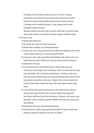 b) Sebagai Alat Penyimpan Kekayaan (Store of Value) Dengan
menyimpan uang berarti seseorang menyimpan kekayaannya dalam
bentuk kas untuk mempermudah pertukaran dan transaksi lainnya.
c) Sebagai Alat Pemindah Kekayaan Uang sebagai media untuk
mengganti bentuk kekayaan.
Misalnya apabila seseorang ingin memiliki mobil dan ia memiliki tanah,
maka tanah tersebut ia jual untuk kemudian uangnya dibelikan mobil.
4. Jenis-jenis uang:
1) Berdasarkan Bahannya
Uang terbagi atas uang kertas dan uang logam.
2) Berdasarkan Lembaga yang Mengeluarkannya
a) Uang kartal, yaitu uang yang dicetak atau dibuat dan diedarkan oleh Bank
Sentral (Bank Indonesia). Contoh uang Rp50.000,00.
b) Uang giral, yaitu uang yang dibuat dan diedarkan oleh bank umum atau
bank komersial dalam bentuk cek, bilyet giro atau perintah membayar.
3) Berdasarkan Nilainya
a) Uang bernilai penuh (full bodied money), adalah uang yang nilai
intrinsiknya sama dengan nilai nominalnya. Nilai intrinsik ialah nilai uang
yang ditentukan oleh nilai bahan pembuatannya. Misalnya, uang emas,
nilai intrinsiknya adalah harga emas yang terkandung dalam uang tersebut
yang dijamin sepenuhnya oleh emas. Adapun nilai nominal adalah nilai
yang tercantum pada setiap mata uang, baik uang logam maupun uang
kertas.
b) Uang tidak bernilai penuh (representative full bodied money) dikenal
dengan nama uang bertanda (token money) adalah uang yang nilai
intrinsiknya lebih kecil dari nilai nominalnya. Misalnya, nilai kertas yang
digunakan untuk membuat uang Rp10.000,00 nilai bahannya kurang dari
Rp10.000,00.
4) Berdasarkan Kawasan atau Daerah Berlakunya
a) Uang domestik, adalah uang yang hanya berlaku di negara tertentu saja.
Misalnya, Rupiah di Indonesia dan Peso di Filipina.
 