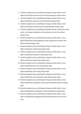 2. Setelah mengikuti proses pembelajaran dengan metode diskusi, siswa
dapat menyebutkan macam-macam sistem pembayaran dengan benar
3. Setelah mengikuti proses pembelajaran dengan metode diskusi, siswa
dapat menjelaskan pengertian alat pembayaran dengan benar
4. Setelah mengikuti proses pembelajaran dengan metode diskusi, siswa
dapat menyebutkan macam-macam alat pembayaran dengan tepat
5. Setelah mengikuti proses pembelajaran dengan metode ceramah dan tanya
jawab, siswa dapat menjelaskan alat pembayaran tunai dan nontunai
dengan benar
6. Setelah mengikuti proses pembelajaran dengan metode diskusi, siswa
dapat Menjelaskan penyelenggaraan sistem pembayaran nontunai oleh
Bank Indonesia dengan tepat
7. Setelah mengikuti proses pembelajaran dengan metode diskusi, siswa
dapat menjelaskan sejarah uang dengan tepat
8. Setelah mengikuti proses pembelajaran dengan metode diskusi, siswa
dapat menjelaskan pengertian uang dengan tepat
9. Setelah mengikuti proses pembelajaran dengan metode diskusi, siswa
dapat menjelaskan fungsi uang dengan tepat
10. Setelah mengikuti proses pembelajaran dengan metode diskusi, siswa
dapat menjelaskan jenis-jenis uang dengan tepat
11. Setelah mengikuti proses pembelajaran dengan metode diskusi, siswa
dapat menjelaskan syarat uang dengan tepat
12. Setelah mengikuti proses pembelajaran dengan metode diskusi, siswa
dapat menjelaskan unsur pengaman uang rupiah dengan tepat
13. Setelah mengikuti proses pembelajaran dengan metode diskusi, siswa
dapat menjelaskan pengelolaan uang rupiah oleh Bank Indonesia dengan
tepat
14. Setelah mengikuti proses pembelajaran dengan metode diskusi, siswa
dapat mempraktekkan penggunaan sistem pembayaran dengan tepat
15. Setelah mengikuti proses pembelajaran dengan metode diskusi, siswa
dapat mempraktekkan penggunaan alat-alat pembayaran tunai dan non
tunai
 