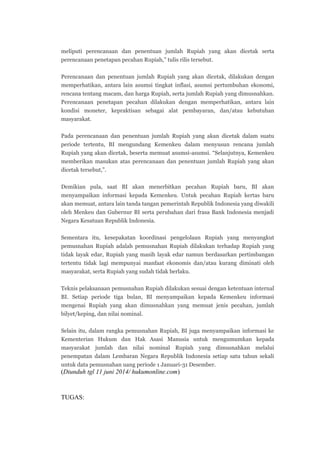 meliputi perencanaan dan penentuan jumlah Rupiah yang akan dicetak serta
perencanaan penetapan pecahan Rupiah,” tulis rilis tersebut.
Perencanaan dan penentuan jumlah Rupiah yang akan dicetak, dilakukan dengan
memperhatikan, antara lain asumsi tingkat inflasi, asumsi pertumbuhan ekonomi,
rencana tentang macam, dan harga Rupiah, serta jumlah Rupiah yang dimusnahkan.
Perencanaan penetapan pecahan dilakukan dengan memperhatikan, antara lain
kondisi moneter, kepraktisan sebagai alat pembayaran, dan/atau kebutuhan
masyarakat.
Pada perencanaan dan penentuan jumlah Rupiah yang akan dicetak dalam suatu
periode tertentu, BI mengundang Kemenkeu dalam menyusun rencana jumlah
Rupiah yang akan dicetak, beserta memuat asumsi-asumsi. “Selanjutnya, Kemenkeu
memberikan masukan atas perencanaan dan penentuan jumlah Rupiah yang akan
dicetak tersebut,”.
Demikian pula, saat BI akan menerbitkan pecahan Rupiah baru, BI akan
menyampaikan informasi kepada Kemenkeu. Untuk pecahan Rupiah kertas baru
akan memuat, antara lain tanda tangan pemerintah Republik Indonesia yang diwakili
oleh Menkeu dan Gubernur BI serta perubahan dari frasa Bank Indonesia menjadi
Negara Kesatuan Republik Indonesia.
Sementara itu, kesepakatan koordinasi pengelolaan Rupiah yang menyangkut
pemusnahan Rupiah adalah pemusnahan Rupiah dilakukan terhadap Rupiah yang
tidak layak edar, Rupiah yang masih layak edar namun berdasarkan pertimbangan
tertentu tidak lagi mempunyai manfaat ekonomis dan/atau kurang diminati oleh
masyarakat, serta Rupiah yang sudah tidak berlaku.
Teknis pelaksanaan pemusnahan Rupiah dilakukan sesuai dengan ketentuan internal
BI. Setiap periode tiga bulan, BI menyampaikan kepada Kemenkeu informasi
mengenai Rupiah yang akan dimusnahkan yang memuat jenis pecahan, jumlah
bilyet/keping, dan nilai nominal.
Selain itu, dalam rangka pemusnahan Rupiah, BI juga menyampaikan informasi ke
Kementerian Hukum dan Hak Asasi Manusia untuk mengumumkan kepada
masyarakat jumlah dan nilai nominal Rupiah yang dimusnahkan melalui
penempatan dalam Lembaran Negara Republik Indonesia setiap satu tahun sekali
untuk data pemusnahan uang periode 1 Januari-31 Desember.
(Diunduh tgl 11 juni 2014/ hukumonline.com)
TUGAS:
 