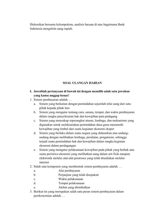 Diskusikan bersama kelompokmu, analisis bacaan di atas bagaimana Bank
Indonesia mengelola uang rupiah.
SOAL ULANGAN HARIAN
I. Jawablah pertanyaan di bawah ini dengan memilih salah satu jawaban
yang kamu anggap benar!
1. Sistem pembayaran adalah. . .
a. Sistem yang berkaitan dengan pemindahan sejumlah nilai uang dari satu
pihak kepada pihak lain
b. Sistem yang mengatur tentang cara, sarana, tempat, dan waktu pembayaran
dalam rangka penyelesaian hak dan kewajiban para pedagang
c. Sistem yang mencakup seperangkat aturan, lembaga, dan mekanisme yang
digunakan untuk melaksanakan pemindahan dana guna memenuhi
kewajiban yang timbul dari suatu kegiatan ekonomi ekspor
d. Sistem yang berlaku dalam suatu negara yang didasarkan atas undang-
undang dengan melibatkan lembaga, peralatan, pengaturan, sehingga
terjadi suatu pemindahan hak dan kewajiban dalam rangka kegiatan
ekonomi dalam perdagangan
e. Sistem yang mengatur pelaksanaan kewajiban pada pihak yang berhak atas
suatu peristiwa ekonomi yang melibatkan uang dalam arti fisik maupun
elektronik melalui alat-alat pemroses yang telah disediakan melalui
internet
2. Salah satu komponen yang membentuk sistem pembayaran adalah. . .
a. Alat pembayaran
b. Perjanjian yang telah disepakati
c. Waktu pelaksanaan
d. Tempat pelaksanaan
e. Akibat yang ditimbulkan
3. Berikut ini yang merupakan salah satu peran sistem pembayaran dalam
perekonomian adalah. . .
 