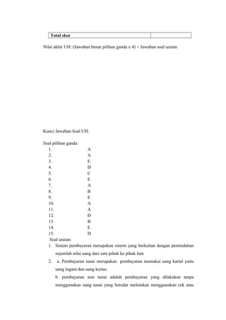 Total skor
Nilai akhir UH: (Jawaban benar pilihan ganda x 4) + Jawaban soal uraian
Kunci Jawaban Soal UH:
Soal pilihan ganda:
1. A
2. A
3. E
4. D
5. C
6. E
7. A
8. B
9. E
10. A
11. A
12. D
13. B
14. E
15. D
Soal uraian:
1. Sistem pembayaran merupakan sistem yang berkaitan dengan pemindahan
sejumlah nilai uang dari satu pihak ke pihak lain
2. a. Pembayaran tunai merupakan pembayaran memakai uang kartal yaitu
uang logam dan uang kertas.
b. pembayaran non tunai adalah pembayaran yang dilakukan tanpa
menggunakan uang tunai yang beredar melainkan menggunakan cek atau
 