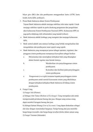 bilyet giro (BG) dan alat pembayaran menggunakan kartu (ATM, kartu
kredit, kertu debit, prabayar).
3. Peran Bank Indonesia dalam Sistem Pembayaran
Tujuan Bank Indonesia adalah menjaga stabilitas nilai tukar rupiah. Untuk
menjaga stabilitas rupiah itu perlu disokong pengaturan dan pengelolaan
akan kelancaran Sistem Pembayaran Nasional (SPN). Kelancaran SPN ini
juga perlu didukung oleh infrastruktur yang handal (robust).
• Bank Indonesia adalah lembaga yang mengatur dan menjaga kelancaran
SPN.
• Bank sentral adalah satu-satunya lembaga yang berhak mengeluarkan dan
mengedarkan alat pembayaran tunai seperti uang rupiah.
• Bank Indonesia yang mempunyai peran sebagai operator, regulator, dan
pengguna sistem pembayaran mempunyai kewajiban sebagai berikut:
a. Merumuskan dan menetapkan kebijakan baik yang dituangkan
dalam bentuk regulasi atau bentuk lainnya.
b. Memberikan izin penyelenggaraan sistem
pembayaran.
c. Konsultasi dan fasilitasi pada penyelenggara
sistem pembayaran
a. Pengawasan (oversight) terutama kepada penyelenggara sistem
pembayaran untuk meniali kesesuaian sistem yang dikelolanya
dengan kebijakan-kebijakan Bank Indonesia di bidang sistem
pembayaran.
4. Fungsi Uang
1) Fungsi Asli (Primer)
a) Sebagai Alat Tukar (Medium of Exchange) Uang merupakan alat untuk
mempermudah pertukaran barang dan jasa. Dengan uang semua orang
dapat membeli beragam barang dan jasa.
b) Sebagai Satuan Hitung (Unit of Account) Uang dapat ditukarkan sebagai
alat ukur dengan menentukan harganya. Setiap barang dan jasa memiliki
harga-harga tersendiri, dan harga-harga tersebut dinilai dalam satuan uang.
2) Fungsi Turunan (Sekunder)
 
