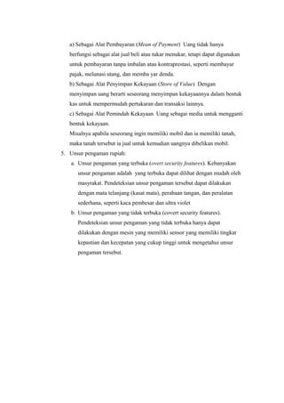 a) Sebagai Alat Pembayaran (Mean of Payment) Uang tidak hanya
berfungsi sebagai alat jual beli atau tukar menukar, tetapi dapat digunakan
untuk pembayaran tanpa imbalan atau kontraprestasi, seperti membayar
pajak, melunasi utang, dan memba yar denda.
b) Sebagai Alat Penyimpan Kekayaan (Store of Value) Dengan
menyimpan uang berarti seseorang menyimpan kekayaannya dalam bentuk
kas untuk mempermudah pertukaran dan transaksi lainnya.
c) Sebagai Alat Pemindah Kekayaan Uang sebagai media untuk mengganti
bentuk kekayaan.
Misalnya apabila seseorang ingin memiliki mobil dan ia memiliki tanah,
maka tanah tersebut ia jual untuk kemudian uangnya dibelikan mobil.
5. Unsur pengaman rupiah:
a. Unsur pengaman yang terbuka (overt security features). Kebanyakan
unsur pengaman adalah yang terbuka dapat dilihat dengan mudah oleh
masyrakat. Pendeteksian unsur pengaman tersebut dapat dilakukan
dengan mata telanjang (kasat mata), perabaan tangan, dan peralatan
sederhana, seperti kaca pembesar dan ultra violet
b. Unsur pengaman yang tidak terbuka (covert security features).
Pendeteksian unsur pengaman yang tidak terbuka hanya dapat
dilakukan dengan mesin yang memiliki sensor yang memiliki tingkat
kepastian dan kecepatan yang cukup tinggi untuk mengetahui unsur
pengaman tersebut.
 