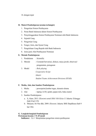 16. dengan tepat
D. Materi Pembelajaran (uraian terlampir)
1. Pengertian Sistem Pembayaran
2. Peran Bank Indonesia dalam Sistem Pembayaran
3. Penyelenggarakan Sistem Pembayaran Nontunai oleh Bank Indonesia
4. Sejarah Uang
5. Pengertian Uang
6. Fungsi, Jenis, dan Syarat Uang
7. Pengelolaan Uang Rupiah oleh Bank Indonesia
8. Jenis-jenis Alat Pembayaran Nontunai
E. Metode Pembelajaran
1. Pendekatan : Scientific
2. Metode : Ceramah bervariasi, diskusi, tanya jawab, observasi/
pengamatan, penugasan
3. Model : Role playing
Cooperative Script
Inkuiri
Student Teams Achievement Divisions (STAD)
F. Media, Alat, dan Sumber Pembelajaran
1. Media : powerpoint,lembar tugas, skenario drama
2. Alat : laptop, LCD, spidol, papan tulis, buku materi
3. Sumber Pembelajaran :
a. S, Alam. 2013. Ekonomi untuk SMA/ MA Kelas X. Jakarta: Erlangga
(bab 8 hal 119)
b. Mulyani, Sri Nur dkk. 2009. Ekonomi. Jakarta: BSE Depdiknas (bab 9
hal 196)
G. Langkah-langkah Pembelajaran
Pertemuan kesatu: 3 X 45 menit
Indikator: 3.6.1 Menjelaskan pengertian sistem pembayaran
 