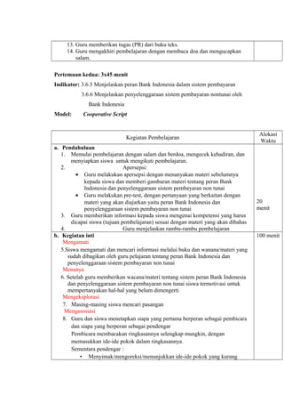 13. Guru memberikan tugas (PR) dari buku teks.
14. Guru mengakhiri pembelajaran dengan membaca doa dan mengucapkan
salam.
Pertemuan kedua: 3x45 menit
Indikator: 3.6.5 Menjelaskan peran Bank Indonesia dalam sistem pembayaran
3.6.6 Menjelaskan penyelenggaraan sistem pembayaran nontunai oleh
Bank Indonesia
Model: Cooperative Script
Kegiatan Pembelajaran
Alokasi
Waktu
a. Pendahuluan
1. Memulai pembelajaran dengan salam dan berdoa, mengecek kehadiran, dan
menyiapkan siswa untuk mengikuti pembelajaran.
2. Apersepsi:
• Guru melakukan apersepsi dengan menanyakan materi sebelumnya
kepada siswa dan memberi gambaran materi tentang peran Bank
Indonesia dan penyelenggaraan sistem pembayaran non tunai
• Guru melakukan pre-test, dengan pertanyaan yang berkaitan dengan
materi yang akan diajarkan yaitu peran Bank Indonesia dan
penyelenggaraan sistem pembayaran non tunai
3. Guru memberikan informasi kepada siswa mengenai kompetensi yang harus
dicapai siswa (tujuan pembelajaran) sesuai dengan materi yang akan dibahas
4. Guru menjelaskan rambu-rambu pembelajaran
20
menit
b. Kegiatan inti
Mengamati
5.Siswa mengamati dan mencari informasi melalui buku dan wanana/materi yang
sudah dibagikan oleh guru pelajaran tentang peran Bank Indonesia dan
penyelenggaraan sistem pembayaran non tunai
Menanya
6. Setelah guru memberikan wacana/materi tentang sistem peran Bank Indonesia
dan penyelenggaraan sistem pembayaran non tunai siswa termotivasi untuk
mempertanyakan hal-hal yang belum dimengerti
Mengeksplorasi
7. Masing-masing siswa mencari pasangan
Mengasosiasi
8. Guru dan siswa menetapkan siapa yang pertama berperan sebagai pembicara
dan siapa yang berperan sebagai pendengar
Pembicara membacakan ringkasannya selengkap mungkin, dengan
memasukkan ide-ide pokok dalam ringkasannya.
Sementara pendengar :
• Menyimak/mengoreksi/menunjukkan ide-ide pokok yang kurang
100 menit
 