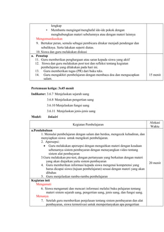 lengkap
• Membantu mengingat/menghafal ide-ide pokok dengan
menghubungkan materi sebelumnya atau dengan materi lainnya
Mengomunikasikan
9. Bertukar peran, semula sebagai pembicara ditukar menjadi pendengar dan
sebaliknya. Serta lakukan seperti diatas.
10. Siswa dan guru melakukan diskusi
a. Penutup
11. Guru memberikan penghargaan atau saran kepada siswa yang aktif
12. Siswa dan guru melakukan post test dan refleksi tentang kegiatan
pembelajaran yang dilakukan pada hari ini.
13. Guru memberikan tugas (PR) dari buku teks.
14. Guru mengakhiri pembelajaran dengan membaca doa dan mengucapkan
salam.
15 menit
Pertemuan ketiga: 3x45 menit
Indikator: 3.6.7 Menjelaskan sejarah uang
3.6.8 Menjelaskan pengertian uang
3.6.10 Menjelaskan fungsi uang
3.6.11 Menjelaskan jenis-jenis uang
Model: Inkuiri
Kegiatan Pembelajaran
Alokasi
Waktu
a.Pendahuluan
1. Memulai pembelajaran dengan salam dan berdoa, mengecek kehadiran, dan
menyiapkan siswa untuk mengikuti pembelajaran.
2. Apersepsi:
• Guru melakukan apersepsi dengan mengaitkan materi dengan keadaan
sebenarnya sistem pembayaran dengan menayangkan video tentang
sistem alat pembayaran
3.Guru melakukan pre-test, dengan pertanyaan yang berkaitan dengan materi
yang akan diajarkan yaitu sistem pembayaran
4. Guru memberikan informasi kepada siswa mengenai kompetensi yang
harus dicapai siswa (tujuan pembelajaran) sesuai dengan materi yang akan
dibahas
5. Guru menjelaskan rambu-rambu pembelajaran
20 menit
Kegiatan inti
Mengamati
6. Siswa mengamati dan mencari informasi melalui buku pelajaran tentang
materi sistem sejarah uang, pengertian uang, jenis uang, dan fungsi uang.
Menanya
7. Setelah guru memberikan penjelasan tentang sistem pembayaran dan alat
pembayaran, siswa termotivasi untuk mempertanyakan apa pengertian
 