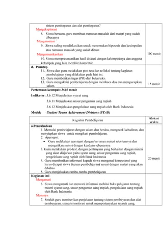 sistem pembayaran dan alat pembayaran?
Mengeksplorasi
8. Siswa bersama guru membuat rumusan masalah dari materi yang sudah
dibacanya
Mengasosiasi
9. Siswa saling mendiskusikan untuk menentukan hipotesis dan kesimpulan
atas rumusan masalah yang sudah dibuat
Mengomunikasikan
10. Siswa mempresentasikan hasil diskusi dengan kelompoknya dan anggota
kelompok yang lain memberi komentar
100 menit
d. Penutup
11. Siswa dan guru melakukan post test dan refleksi tentang kegiatan
pembelajaran yang dilakukan pada hari ini.
12. Guru memberikan tugas (PR) dari buku teks.
13. Guru mengakhiri pembelajaran dengan membaca doa dan mengucapkan
salam.
15 menit
Pertemuan keempat: 3x45 menit
Indikator: 3.6.12 Menjelaskan syarat uang
3.6.11 Menjelaskan unsur pengaman uang rupiah
3.6.12 Menjelaskan pengelolaan uang rupiah oleh Bank Indonesia
Model: Student Teams Achievement Divisions (STAD)
Kegiatan Pembelajaran
Alokasi
Waktu
a.Pendahuluan
1. Memulai pembelajaran dengan salam dan berdoa, mengecek kehadiran, dan
menyiapkan siswa untuk mengikuti pembelajaran.
2. Apersepsi:
• Guru melakukan apersepsi dengan bertanya materi sebelumnya dan
mengaitkan materi dengan keadaan sebenarnya
3. Guru melakukan pre-test, dengan pertanyaan yang berkaitan dengan materi
yang akan diajarkan yaitu syarat uang, unsur pengaman uang rupiah,
pengelolaan uang rupiah oleh Bank Indonesia
4. Guru memberikan informasi kepada siswa mengenai kompetensi yang
harus dicapai siswa (tujuan pembelajaran) sesuai dengan materi yang akan
dibahas
5. Guru menjelaskan rambu-rambu pembelajaran
20 menit
Kegiatan inti
Mengamati
6. Siswa mengamati dan mencari informasi melalui buku pelajaran tentang
materi syarat uang, unsur pengaman uang rupiah, pengelolaan uang rupiah
oleh Bank Indonesia
Menanya
7. Setelah guru memberikan penjelasan tentang sistem pembayaran dan alat
pembayaran, siswa termotivasi untuk mempertanyakan sejarah uang,
 