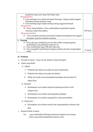pengertian uang, jenis uang, dan fungsi uang.
Mengeksplorasi
8. Guru membagi siswa dalam kelompok heterogen dengan jumlah anggota
kelompok masing-masing 6 orang
9. Guru membagi tugas kepada masing-masing anggota kelompok
Mengasosiasi
10. Siswa saling berdikusi. Siswa sudah paham menjelaskan kepada
temannya yang belum paham.
Mengomunikasikan
11. Siswa mempresentasikan hasil diskusi dengan kelompoknya dan anggota
kelompok yang lain memberi komentar
100 menit
e. Penutup
12. Siswa dan guru melakukan post test dan refleksi tentang kegiatan
pembelajaran yang dilakukan pada hari ini.
13. Guru memberikan tugas (PR) dari buku teks.
14. Guru mengakhiri pembelajaran dengan membaca doa dan mengucapkan
salam.
15 menit
H. Penilaian
a. Prosedur Evaluasi : Tanya Jawab, Diskusi, Kerja Kelompok
b. Aspek yang dinilai
1) Afektif :
• Perhatian dan sikap siswa pada saat guru menjelaskan.
• Perhatian dan sikap siswa pada saat diskusi.
• Sikap siswa pada saat menyampaikan pendapat dan presentasi di
depan kelas.
2) Kognitif :
• Kemampuan siswa dalam menjawab pertanyaan baik tes tulis
maupun lisan.
• Kemampuan siswa dalam menyampaikan pendapat.
• Kemampuan siswa dalam menganalisis suatu permasalahan.
3) Psikomotor :
• Ketrampilan siswa dalam mencari dan mengumpulkan informasi dan
data.
c. Bentuk/Teknik Evaluasi
Tes : guru memberikan beberapa pertanyaan kepada siswa tentang
materi yang telah disampaikan berupa tes tulis.
 