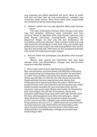 yang tergantung atau bahkan diperbudak oleh mesin. Mesin itu sendiri
tidak akan ada kalau tidak ada yang menemukannya, sedangkan yang
menemukan adalah manusia. Mesin dibuat adalah untuk mempermudah
atau membantu tercapainya tujuan hidup manusia.
d. Methods ( metoda atau cara yang digunakan dalam usaha mencapai
tujuan).
Cara untuk melaksanakan pekerjaan dalam mencapai suatu tujuan
yang telah ditetapkan sebelumnya sangat menentukan hasil kerja
seseorang. Metode ini diperlukan dalam setiap kegiatan menejemen yaitu
dalam kegiatan perencanaan, pengorganisasian, penggerakan, dan
pengawasan. Dengan cara kerja yang baik akan memperlancar dan
memudahkan pelaksanaan pekerjaan. Tetapi walaupun metode kerja yang
telah dirumuskan atau ditetapkan itu baik, kalau orang yang diserahi tugas
pelaksanaannya kurang mengerti atau tidak berpengalaman maka hasilnya
juga akan tetap kurang baik. Oleh karena itu hasil penggunaan/penerapan
suatu metode akan tergantung pula pada orangnya.
e. Materials (bahan atau perlengkapan yang diperlukan untuk mencapai
tujuan).
Manusia tanpa material atau bahan-bahan tidak akan dapat
mencapai tujuan yang dikehendakinya, sehingga unsur material dalam
manajemen tidak dapat diabaikan.
f. Market (pasar untuk menjual output/barang yang dihasilkan).
Bagi suatu perusahaan, pemasaran produk yang dihasilkan sudah barang
tentu sangat penting bagi kelangsungan proses produksi dari perusahaan
itu sendiri. Proses produksi suatu barang akan berhenti apabila barang-
barang yang diproduksi itu tidak laku atau tidak diserap oleh konsumen.
Dengan perkataan lain pasar sangat penting untuk dikuasai demi
kelangsungan proses kegiatan perusahaan atau industri. Oleh karena itu
penguasaan pasar untuk mendistribusikan hasil-hasil produksi agar sampai
kepada konsumen merupakan hal yang menentukan dalam aktivitas
manajemen. Agar pasaran dapat dikuasai maka kualitas dan harga barang
harus sesuai dengan selera dan daya beli konsumen. Barang yang
berkualitas rendah dengan harga yang relatif mahal tidak akan laku dijual.
Hal diatas adalah penggunaan pasar dalam dunia perniagaan. Adapun
dalam administrasi Negara, yang menjadi pasar adalah masyarakat
(publik) secara keseluruhan, sedangkan yang menjadi produknya adalah
berupa pelayanan dan jasa (service). Apabila rakyat atau masyarakat telah
merasakan pelayanan yang sebaik-baiknya dari pemerintahnya maka
rakyat akan pula memberikan kerjasama dengan sebaik-baiknya atau
dengan perkataan lain mendukungnya sehingga pemerintahan dapat
berjalan dengan stabil.
 