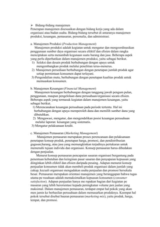  Bidang-bidang manajemen
Penerapan manajemen disesuaikan dengan bidang kerja yang ada dalam
organisasi atau badan usaha. Bidang-bidang tersebut di antaranya manajemen
produksi, keuangan, pemasaran, personalia, dan administrasi.
a. Manajemen Produksi (Production Management)
Manajemen produksi adalah kegiatan untuk mengatur dan mengoordinasikan
penggunaan sumber daya organisasi secara efektif dan eﬁsien dalam rangka
menciptakan serta menambah kegunaan suatu barang dan jasa. Beberapa aspek
yang perlu diperhatikan dalam manajemen produksi, yaitu sebagai berikut.
1) Seleksi dan desain produk berhubungan dengan upaya untuk
mengembangkan produk melalui penelitian terus-menerus.
2) Manajemen persediaan berhubungan dengan penetapan jumlah produk agar
setiap permintaan konsumen dapat terlayani.
3) Pengendalian mutu, berhubungan dengan penetapan kualitas produk untuk
memuaskan konsumen.
b. Manajemen Keuangan (Financial Management)
Manajemen keuangan berhubungan dengan tanggung jawab pengum pulan,
penggunaan, maupun pengelolaan dana perusahaan/organisasi secara eﬁsien.
Beberapa aspek yang termasuk kegiatan dalam manajemen keuangan, yaitu
sebagai berikut.
1) Merencanakan keuangan perusahaan pada periode tertentu. Hal ini
berhubungan dengan upaya memperoleh dana dan memilih sumber dana yang
dibutuhkan.
2) Mengawasi, mengatur, dan mengendalikan posisi keuangan perusahaan
melalui laporan keuangan yang sistematis.
3) Mengatur pelaksanaan kredit.
c. Manajemen Pemasaran (Marketing Management)
Manajemen pemasaran merupakan proses perencanaan dan pelaksanaan
penetapan konsep produk, penetapan harga, promosi, dan pendistribusian
gagasan,barang, atau jasa yang memungkinkan terjadinya pertukaran untuk
memenuhi tujuan individu dan organisasi. Konsep pemasaran harus dibedakan
dengan penjualan.
Menurut konsep pemasaran pencapaian sasaran organisasi bergantung pada
penentuan kebutuhan dan keinginan pasar sasaran dan penyapaian kepuasan yang
diinginkan lebih efektif dan eﬁsien daripada pesaing. Adapun menurut konsep
penjualan konsumen tidak akan membeli produk organisasi dalam jumlah yang
cukup, kecuali organisasi mengadakan usaha penjualan dan promosi bersekala
besar. Pemasaran merupakan orientasi manajemen yang beranggapan bahwa tugas
utama pe rusahaan adalah memaksimalkan kepuasan konsumen (consumer
satisfaction). Adapun penjualan hanya me rupakan bagian dari kegiatan pe
masaran yang lebih berorientasi kepada peningkatan volume pen jualan yang
maksimal. Dalam manajemen pemasaran, terdapat empat hal pokok yang akan
men jamin ke berhasilan perusahaan dalam memasarkan produknya. Keempat hal
pokok tersebut disebut bauran pemasaran (marketing mix), yaitu produk, harga,
tempat, dan promosi.
 