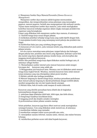 d. Manajemen Sumber Daya Manusia/Personalia (Human Resources
Management)
Manajemen sumber daya manusia adalah kegiatan merencanakan,
mengarahkan, dan mengoordinasikan semua pekerjaan yang menyangkut
pegawai, mencari pegawai, berlatih atau mengorganisasi dan melayani mereka.
Tujuan utama manajemen sumber daya manusia, yaitu untuk meningkatkan
kontribusi karyawan terhadap organisasi dalam rangka mencapai produktivitas
organisasi yang bersangkutan.
Fungsi yang dilakukan oleh manajemen sumber daya manusia, di antaranya:
1) memilih tenaga kerja sesuai dengan jabatan;
2) melakukan pelatihan terhadap tenaga kerja yang sudah dipilih dengan baik;
3) menciptakan kondisi kerja yang menunjang moral pekerja dan produktivitas
tinggi;
4) memberikan balas jasa yang seimbang dengan tugas;
5) menyusun job description, yaitu rumusan tertulis yang didasarkan pada analisis
jabatan tertentu.
Job description mencakup nama pekerjaan; tempat bekerja dan hubungan
dengan pekerja lain; peralatan atau mesin yang digunakan; deskripsi syarat ﬁsik
dan mental yang harus dipenuhi pekerja; kondisi kerja; serta kewajiban dan
tanggung jawab pekerja/karyawan.
Seleksi atau pemilihan tenaga kerja dapat dilakukan melalui berbagai cara, di
antaranya sebagai berikut.
1) Memanfaatkan sumber internal yaitu mencari karyawan untuk mengisi
lowongan dari karyawan yang sudah ada.
2) Menggunakan jasa karyawan lama. Biasanya cara ini dilakukan untuk mencari
tenaga kerja tingkat bawah. Misalnya, meminta karyawan lama untuk mencari
teman-temannya yang mau ditempatkan dalam posisi tersebut.
3) Melalui sekolah atau lembaga pendidikan.
4) Mencari langsung ke daerah tenaga kerja, misalnya perusahaan perkebunan
akan mencari pekerja langsung ke daerah perkebunan dengan terlebih dahulu
memberi pengarahan dan izin dari kepala daerah setempat.
5) Melalui iklan, baik di media cetak maupun di media elektronik.
Karyawan yang dimiliki perusahaan harus dilatih dan di tingkatkan
keterampilannya dengan tujuan:
1) pekerjaan dapat dilakukan lebih baik, lebih tepat, dan lebih eﬁsien;
2) mengurangi terjadinya kecelakaan kerja;
3) tanggung jawab dan disiplin semakin meningkat;
4) profesionalisasi dalam jabatan semakin mantap.
Selain pelatihan, karyawan juga harus diberi motivasi untuk meningkatkan
semangat kerjanya. Cara yang dilakukan untuk memotivasi, di antaranya:
1) memberikan imbalan yang memadai;
2) memberikan santapan rohani secara periodik atau rutin;
3) menciptakan suasana informal, suasana santai, rekreasi, dan malam bersama
keluarga;
4) memberikan perhatian secara individual kepada karyawan;
 
