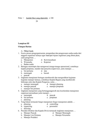 Nilai = Jumlah Skor yang diperoleh x 100
20
Lampiran III
Ulangan Harian
A. PilihanGanda
1. Suatu proses pengorganisasian, pengarahan dan pengawasan usaha-usaha dari
anggota organisasi lainnya agar mencapai tujuan organisasi yang diteta pkan,
yaitu pengertian….
a. Manajemen d. Kewirausahaan
b. Wirausaha e. Koperasi
c. Badan usaha
2. Bertugas memimpin dan mengawasi tenaga-tenaga operasional, contohnya
kepala pimpinan, mandor dan penyelia (supervisor, yaitu manajer…..
a. lini pertama d. atas
b. menengah e. bawah
c. puncak
3. tingkatan manajemen bertugas membawahi dan mengarahkan kegiatan-
kegiatan manajer lainnya, contohnya Kepala Bagian yang membawahi
beberapa seksi dan Kepala Pengawas, yaitu….
a. manajer menengah d. manajer planning
b. manajer puncak e. manajer pimpinan
c. manajer lini pertama
4. tingkatan manajemen yang bertanggungjawab atas keseluruhan manajemen
organisasi perusahaan yaitu manajer….
a. menengah d. puncak
b. lini pertama e. pimpinan
c. planning
5. Yang bukan termasuk fungsi manajemen fungsi manajemen adalah….
a. planning d. controlling
b. organizing e. personalia
c. directing
6. Presiden Direktur dan Kepala Divisi termasuk tingkatan manajemen….
a. Manajer Puncak d. Manajer Menengah
b. Manajer Lini Pertama e. Manajer Personalia
c. Manajer Produksi
 