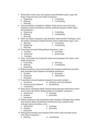 7. Menentukan sumber daya dan kegiatan yang dibutuhkan seperti, tugas dan
fungsi setiap unit kerja yaitu fungsi manajemen….
a. Organizing d. Controlling
b. Planning e. Coordinating
c. Directing
8. Yang menentukan serangkaian tindakan untuk mencari suatu hasil yang
diinginkan (tujuan perusahaan) sebelum melakukan kegiatan adalah fungsi
dari manajemen….
a. Organizing d. Controlling
b. Planning e. Coordinating
c. Directing
9. Salah satu fungsi manajemen yang dilakukan usaha memberi bimbingan, saran
dan intruksi (penugasan) kepada bawahan dalam melaksanakan tugas, yaitu…
a. Planning d. Controlling
b. Organizing e. Coordinating
c. Directing
10. Yang bukan termasuk bidang-bidang manajemen, yaitu….
a. produksi d. personalia
b. pemasaran e. perencanaan
c. keuangan
11. Yang menentukan dan mengoreksi adanya penyimpangan dari tujuan, yaitu
fungsi manajemen…
a. Controlling d. Directing
b. Planning e. Coordinating
c. Organizing
12. Bidang manajemen yang merencanakan dan mengatur pelaksanaan produksi
guna mencapai tujuan organisasi merupakan manajemen…
a. Produksi d. Personalia
b. Pemasaran e. Administrasi
c. Keuangan
13. Yang bukan termasuk kegiatan manajemen personalia meliputi….
a. recruitmen d. planning carrier development
b. training and development e. coordinating
c. comensation
14. Suatu proses manajemen dalam menyelesaikan pekerjaan administrasi kantor
secara efisien dan efektif. Bidang-bidang ini merupakan manajemen…
a. administrasi d. keuangan
b. produksi e. personalia
c. pemasaran
15. bidang manajemen yang menekankan pada terjaganya hubungan antar sumber
daya manusia dalam memberikan kontribusinya secara optimal untuk
mencapai tujuan perusahaan, yaitu….
a. administrasi d. keuangan
b. produksi e. personalia
c. pemasaran
16. Mencegah perselisihan agar kegiatan lebih terarah untuk mencapai tujuan
yaitu fungsi manajemen…..
a. planning d. coordinating
 