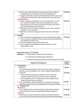 10. Siswa yang sudah ditunjuk lalu menjelaskan kepada anggota
kelompoknya sesuai dengan materi yang dibagikan guru
11. Anggota kelompok yang lain mendengarkan penjelasan siswa yang
ditunjuk dan membaca dari buku tentang materi yang dijelaskan
Mengomunikasi
12. Untuk mengukur pemahaman siswa, guru menunjuk satu siswa
dari tiap-tiap kelompok, yang bukan merupakan siswa yang
ditunjuk guru di awal, untuk menjelaskan di depan kelas materi
yang sudah dijelaskan oleh temannya
13. Kelompok yang lain dapat menanggapi atau bertanya mengenai
penjelasan siswa yang maju
14. Demikian seterusnya hingga perwakilan dari semua kelompok
maju
15 menit
30 menit
c. Penutup
11. Guru memberikan penghargaan atau saran kepada tiap kelompok
12. Siswa dan guru melakukan refleksi tentang kegiatan pembelajaran
yang dilakukan pada hari ini.
13. Guru memberikan tugas (PR) dari buku teks.
14. Guru mengakhiri pembelajaran dengan membaca doa dan
mengucapkan salam.
25 menit
Pertemuan kesatu: 3 X 45 menit
Indikator: 3.7.6 Menyebutkan bidang-bidang manajemen
3.7.7 Menjelaskan bidang-bidang manajemen
4.7.2 Mensimulasikan penerapan konsep manajemen di sekolah
Kegiatan Pembelajaran
Alokasi
Waktu
a. Pendahuluan
1. Motivasi:
Guru memulai pembelajaran dengan salam dan berdoa, mengecek
kehadiran, dan menyiapkan siswa untuk mengikuti pembelajaran.
2. Apersepsi:
• Guru melakukan apersepsi mengaitkan materi yang telah
dipelajari sebelumnya dengan materi konsep manajemen
• Guru melakukan pre-test, dengan pertanyaan yang berkaitan
dengan bidang-bidang manajemen
3. Guru memberikan informasi kepada siswa mengenai kompetensi
yang harus dicapai siswa sesuai dengan materi yang akan dibahas
5 menit
10 menit
5 menit
b. Kegiatan inti
Mengamati
4. Siswa mengamati dan mencari informasi melalui buku pelajaran
serta penjelasan dari guru tentang bidang-bidang manajemen
Menanya
5. Setelah guru memberi penjelasan tentang peran pelaku ekonomi,
siswa termotivasi untuk mempertanyakan contoh dari bidang-bidang
15 menit
10 menit
 