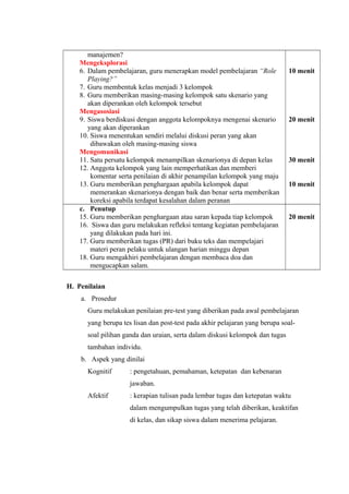 manajemen?
Mengeksplorasi
6. Dalam pembelajaran, guru menerapkan model pembelajaran “Role
Playing?”
7. Guru membentuk kelas menjadi 3 kelompok
8. Guru memberikan masing-masing kelompok satu skenario yang
akan diperankan oleh kelompok tersebut
Mengasosiasi
9. Siswa berdiskusi dengan anggota kelompoknya mengenai skenario
yang akan diperankan
10. Siswa menentukan sendiri melalui diskusi peran yang akan
dibawakan oleh masing-masing siswa
Mengomunikasi
11. Satu persatu kelompok menampilkan skenarionya di depan kelas
12. Anggota kelompok yang lain memperhatikan dan memberi
komentar serta penilaian di akhir penampilan kelompok yang maju
13. Guru memberikan penghargaan apabila kelompok dapat
memerankan skenarionya dengan baik dan benar serta memberikan
koreksi apabila terdapat kesalahan dalam peranan
10 menit
20 menit
30 menit
10 menit
c. Penutup
15. Guru memberikan penghargaan atau saran kepada tiap kelompok
16. Siswa dan guru melakukan refleksi tentang kegiatan pembelajaran
yang dilakukan pada hari ini.
17. Guru memberikan tugas (PR) dari buku teks dan mempelajari
materi peran pelaku untuk ulangan harian minggu depan
18. Guru mengakhiri pembelajaran dengan membaca doa dan
mengucapkan salam.
20 menit
H. Penilaian
a. Prosedur
Guru melakukan penilaian pre-test yang diberikan pada awal pembelajaran
yang berupa tes lisan dan post-test pada akhir pelajaran yang berupa soal-
soal pilihan ganda dan uraian, serta dalam diskusi kelompok dan tugas
tambahan individu.
b. Aspek yang dinilai
Kognitif : pengetahuan, pemahaman, ketepatan dan kebenaran
jawaban.
Afektif : kerapian tulisan pada lembar tugas dan ketepatan waktu
dalam mengumpulkan tugas yang telah diberikan, keaktifan
di kelas, dan sikap siswa dalam menerima pelajaran.
 