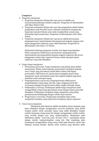 Lampiran I
 Pengertian manajemen
1. Pengertian manajemen ditinjau dari segi seni (art) adalah seni
menyelesaikan pekerjaan melalui orang lain. Pengertian ini dikemukakan
oleh Mary Parker Follet
2. Pengertian manajemen ditinjau dari segi ilmu pengetahuan adalah bidang
pengetahuan yang berusaha secara sistematis memahami mengapa dan
bagaimana manusia bekerja sama untuk menghasilkan sesuatu yang
bermanfaat bagi kemanusiaan. Pengertian ini dikemukakan oleh Luther
Gulick
3. Pengertian manajemen ditinjau dari segi proses adalah perencanaan,
pengorganisasian, kepemimpinan dan pengawasan kegiatan anggota serta
tujuan penggunaan organisasi yang sudah ditentukan. Pengertian ini
dikemukakan oleh James A.F.Stoner.
Berdasarkan beberapa pengertian tersebut, kita dapat menyimpulkan
bahwa manajemen adalah proses perencanaan, pengorganisasian,
kepemimpinan dan pengendalian kegiatan anggota organisasi dan proses
penggunaan sumber daya organisasi lainnya untuk mencapai tujuan
organisasi yang telah ditetapkan.
 Fungsi-fungsi manajemen
1. Perencanaan (planning). Fungsi manajemen yang paling utama adalah
perencanaan. Dalam urutan kegiatan, perencanaan merupakan kegiatan
awal. Fungsi yang lain bekerja setelah diberi arahan oleh bagian
perencanaan. Oleh karena itu, perencanaan merupakan proses dasar
manajemen untuk menentukan tujuan dan langkah-langkah yang harus
dilakukan untuk mencapai tujuan.
2. Pengorganisasian (organizing). Pengorganisasian adalah proses
pengelompokan orang-orang, alat-alat, tugas, tanggung jawab dan
wewenang sehingga tercipta kesatuan dalam rangka mencapai tujuan.
3. Pelaksanaan (actuating). Pelaksanaan adalah fungsi manajemen untuk
menggerakkan orang-orang agar bekerja sesuai dengan tujuan yang telah
ditetapkan. Pelaksanaan merupakan fungsi manajemen yang paling
penting karena berhubungan dengan sumber daya manusia.
4. Pengawasan (controlling). Pengawasan merupakan tugas untuk
mengoreksi kesalahan yang terjadi demi terciptanya tujuan organisasi.
 Unsur-unsur manajemen
Manajemen pada dasarnya adalah merupakan proses kegiatan yang
harus dilakukan dengan menggunakan cara-cara pemikiran yang ilmiah
maupun praktis untuk mencapai tujuan yang sudah ditetapkan dengan
melalui kerjasama orang-orang lain dengan menggunakan sumber-sumber
yang tersedia dengan cara yang setepat-tepatnya. Manajemen pada
hakekatnya adalah “achieving goals through others”, pencapaian tujuan
dengan melalui kegiatan-kegiatan orang lain. Dan tergantung pada
kemampuan menggerakkan orang-orang inilah pada dasarnya sukses atau
tidaknya seorang manajer. Karena unsur manusia yang dominan maka
 