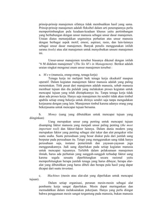 prinsip-prinsip manajemen sifatnya tidak membuahkan hasil yang sama.
Prinsip-prinsip manajemen adalah fleksibel dalam arti penerapannya perlu
mempertimbangkan pula keadaan-keadaan khusus yaitu pertimbangan
yang berhubungan dengan unsur manusia sebagai unsur dasar manajemen.
Uraian diatas menunjukkan urgensinya perhatian atas unsur manusia
dengan berbagai aspek motif, emosi, aspirasi, rasio, dan lain-lainnya
sebagai unsur dasar manajemen. Banyak penulis menggunakan istilah
sarana (tools) atau alat manajemen untuk menyebutkan unsure manajemen
ini.
Unsur-unsur manajemen tersebut biasanya dikenal dengan istilah
“6 M didalam manajemen” (The Six M’s in Management). Berikut adalah
uraian singkat mengenai enam unsur manajemen tersebut :
a. M e n (manusia, orang-orang, tenaga kerja)
Tenaga kerja ini meliputi baik tenaga kerja eksekutif maupun
operatif. Dalam kegiatan manajemen faktor manusia adalah yang paling
menentukan. Titik pusat dari manajemen adalah manusia, sebab manusia
membuat tujuan dan dia pulalah yang melakukan proses kegiatan untuk
mencapai tujuan yang telah ditetapkannya itu. Tanpa tenaga kerja tidak
akan ada proses kerja. Hanya saja manajemen itu sendiri tidak akan timbul
apabila setiap orang bekerja untuk dirinya sendiri saja tanpa mengadakan
kerjasama dengan yang lain. Manajemen timbul karena adanya orang yang
bekerjasama untuk mencapai tujuan bersama.
b. Money (uang yang dibutuhkan untuk mencapai tujuan yang
diinginkan)
Uang merupakan unsur yang penting untuk mencapai tujuan
disamping faktor manusia yang menjadi unsur paling penting (the most
important tool) dan faktor-faktor lainnya. Dalam dunia modern yang
merupakan faktor yang penting sebagai alat tukar dan alat pengukur nilai
suatu usaha. Suatu perusahaan yang besar diukur pula dari jumlah uang
berputar pada perusahaan itu. Tetapi yang menggunakan uang tidak hanya
perusahaan saja, instansi pemerintah dan yayasan-yayasan juga
menggunakannya. Jadi uang diperlukan pada setiap kegiatan manusia
untuk mencapai tujuannya. Terlebih dalam pelaksanaan manajemen
ilmiah, harus ada perhatian yang sungguh-sungguh terhadap faktor uang
karena segala sesuatu diperhitungkan secara rasional yaitu
memperhitungkan berapa jumlah tenaga yang harus dibayar, berapa alar-
alat yang dibutuhkan yang harus dibeli dan berapa pula hasil yang dapat
dicapai dari suatu investasi.
c. Machines (mesin atau alat-alat yang diperlukan untuk mencapai
tujuan).
Dalam setiap organisasi, peranan mesin-mesin sebagai alat
pembantu kerja sangat diperlukan. Mesin dapat meringankan dan
memudahkan dalam melaksanakan pekerjaan. Hanya yang perlu diingat
bahwa penggunaan mesin sangat tergantung pada manusia, bukan manusia
 