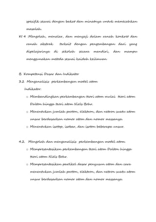 spesifik sesuai dengan bakat dan minatnya untuk memecahkan
masalah.
KI 4 :Mengolah, menalar, dan menyaji dalam ranah konkret dan
ranah abstrak terkait dengan pengembangan dari yang
dipelajarinya di sekolah secara mandiri, dan mampu
menggunakan metoda sesuai kaidah keilmuan
B. Kompetensi Dasar dan Indikator
3.2 Menganalisis perkembangan model atom
Indikator:
o Membandingkan perkembangan teori atom mulai teori atom
Dalton hingga teori atom Niels Bohr.
o Menentukan jumlah proton, elektron, dan netron suatu atom
unsur berdasarkan nomor atom dan nomor massanya.
o Menentukan isotop, isobar, dan isoton beberapa unsur.
4.2. Mengolah dan menganalisis perkembangan model atom.
o Mempresentasikan perkembangan teori atom Dalton hingga
teori atom Niels Bohr.
o Mempresentasikan partikel dasar penyusun atom dan cara
menentukan jumlah proton, elektron, dan netron suatu atom
unsur berdasarkan nomor atom dan nomor massanya.
 