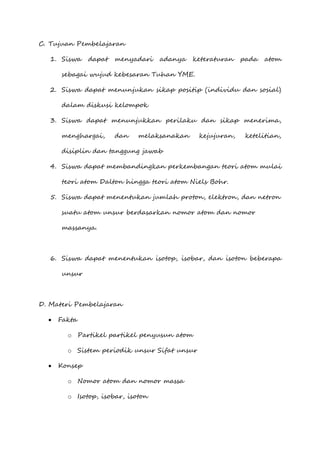 C. Tujuan Pembelajaran
1. Siswa dapat menyadari adanya keteraturan pada atom
sebagai wujud kebesaran Tuhan YME.
2. Siswa dapat menunjukan sikap positip (individu dan sosial)
dalam diskusi kelompok
3. Siswa dapat menunjukkan perilaku dan sikap menerima,
menghargai, dan melaksanakan kejujuran, ketelitian,
disiplin dan tanggung jawab
4. Siswa dapat membandingkan perkembangan teori atom mulai
teori atom Dalton hingga teori atom Niels Bohr.
5. Siswa dapat menentukan jumlah proton, elektron, dan netron
suatu atom unsur berdasarkan nomor atom dan nomor
massanya.
6. Siswa dapat menentukan isotop, isobar, dan isoton beberapa
unsur
D. Materi Pembelajaran
 Fakta
o Partikel partikel penyusun atom
o Sistem periodik unsur Sifat unsur
 Konsep
o Nomor atom dan nomor massa
o Isotop, isobar, isoton
 