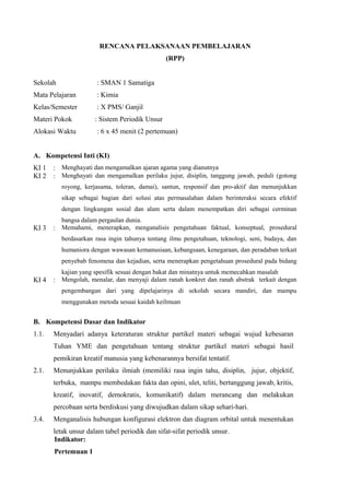 RENCANA PELAKSANAAN PEMBELAJARAN
(RPP)
Sekolah : SMAN 1 Samatiga
Mata Pelajaran : Kimia
Kelas/Semester : X PMS/ Ganjil
Materi Pokok : Sistem Periodik Unsur
Alokasi Waktu : 6 x 45 menit (2 pertemuan)
A. Kompetensi Inti (KI)
KI 1 : Menghayati dan mengamalkan ajaran agama yang dianutnya
KI 2 : Menghayati dan mengamalkan perilaku jujur, disiplin, tanggung jawab, peduli (gotong
royong, kerjasama, toleran, damai), santun, responsif dan pro-aktif dan menunjukkan
sikap sebagai bagian dari solusi atas permasalahan dalam berinteraksi secara efektif
dengan lingkungan sosial dan alam serta dalam menempatkan diri sebagai cerminan
bangsa dalam pergaulan dunia.
KI 3 : Memahami, menerapkan, menganalisis pengetahuan faktual, konseptual, prosedural
berdasarkan rasa ingin tahunya tentang ilmu pengetahuan, teknologi, seni, budaya, dan
humaniora dengan wawasan kemanusiaan, kebangsaan, kenegaraan, dan peradaban terkait
penyebab fenomena dan kejadian, serta menerapkan pengetahuan prosedural pada bidang
kajian yang spesifik sesuai dengan bakat dan minatnya untuk memecahkan masalah
KI 4 : Mengolah, menalar, dan menyaji dalam ranah konkret dan ranah abstrak terkait dengan
pengembangan dari yang dipelajarinya di sekolah secara mandiri, dan mampu
menggunakan metoda sesuai kaidah keilmuan
B. Kompetensi Dasar dan Indikator
1.1.
2.1.
3.4.
Menyadari adanya keteraturan struktur partikel materi sebagai wujud kebesaran
Tuhan YME dan pengetahuan tentang struktur partikel materi sebagai hasil
pemikiran kreatif manusia yang kebenarannya bersifat tentatif.
Menunjukkan perilaku ilmiah (memiliki rasa ingin tahu, disiplin, jujur, objektif,
terbuka, mampu membedakan fakta dan opini, ulet, teliti, bertanggung jawab, kritis,
kreatif, inovatif, demokratis, komunikatif) dalam merancang dan melakukan
percobaan serta berdiskusi yang diwujudkan dalam sikap sehari-hari.
Menganalisis hubungan konfigurasi elektron dan diagram orbital untuk menentukan
letak unsur dalam tabel periodik dan sifat-sifat periodik unsur.
Indikator:
Pertemuan 1
 