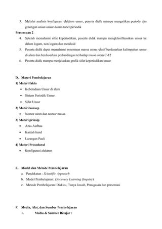 3. Melalui analisis konfigurasi elektron unsur, peserta didik mampu mengaitkan periode dan
golongan unsur-unsur dalam tabel periodik
Pertemuan 2
4. Setelah memahami sifat keperiodikan, peserta didik mampu mengklasifikasikan unsur ke
dalam logam, non logam dan metaloid
5. Peserta didik dapat memahami penentuan massa atom relatif berdasarkan kelimpahan unsur
di alam dan berdasarkan perbandingan terhadap massa atom C-12
6. Peserta didik mampu menjelaskan grafik sifat keperiodikan unsur
D. Materi Pembelajaran
1) Materi fakta
• Keberadaan Unsur di alam
• Sistem Periodik Unsur
• Sifat Unsur
2) Materi konsep
• Nomor atom dan nomor massa
3) Materi prinsip
• Azas Aufbau
• Kaidah hund
• Larangan Pauli
4) Materi Prosedural
• Konfigurasi elektron
E. Model dan Metode Pembelajaran
a. Pendekatan : Scientific Approach
b. Model Pembelajaran: Discovery Learning (Inquiry)
c. Metode Pembelajaran: Diskusi, Tanya Jawab, Penugasan dan persentasi
F. Media, Alat, dan Sumber Pembelajaran
1. Media & Sumber Belajar :
 
