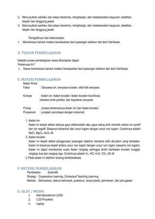 2. Menunjukkan perilaku dan sikap menerima, menghargai, dan melaksanakan kejujuran, ketelitian,
disiplin dan tanggung jawab
3. Menunjukkan perilaku dan sikap menerima, menghargai, dan melaksanakan kejujuran, ketelitian,
disiplin dan tanggung jawab
Pengetahuan dan keterampilan
1. Menentukan bentuk molekul berdasarkan teori pasangan elektron dan teori hibridisasi.
D. TUJUAN PEMBELAJARAN
Setelah proses pembelajaran siswa diharapkan dapat :
Pertemuan 6-7
1. Siswa menentukan bentuk molekul berdasarkan teori pasangan elektron dan teori hibridisasi.
E. MATERI PEMBELAJARAN
Ikatan Kimia
Fakta : Senyawa ion, senyawa kovalen, sifat fisik senyawa
Konsep : ikatan ion, ikatan kovalen, ikatan kovalen koordinasi,
interaksi antar partikel, dan kepolaran senyawa
Prinsip : proses terbentuknya ikatan ion dan ikatan kovalen
Prosedural : Langkah percobaan dengan molymod.
1.Ikatan ion
Ikatan ini terjadi akibat adanya gaya elektrostatik atau gaya saling tarik menarik antara ion positif
dan ion negatif. Biasanya terbentuk dari unsur logam dengan unsur non logam. Contohnya adalah
NaCl, MgCl2, Al2O3 dll.
2.Ikatan kovalen
Ikatan ini terjadi akibat penggunaan pasangan elektron bersama oleh ato-atom yang berikatan.
Ikatan ini biasanya terjadi antara unsur non logam dengan unsur non logam (sesama non logam).
Ikatan ini dapat membentuk suatu ikatan rangkap sehingga terdiri dariikatan kovalen tunggal,
rangkap dua dan rangkap tiga. Contohnya adalah H2, HCl, H2O, CO2, N2 dll
3. Pada ikatan ini elektron sharing terdelokalisasi.
F. METODE PEMBELAJARAN
Pendekatan : Scientifik
Strategi : Cooperative Learning, Contextual Teaching Learning
Metode : Demostrasi, diskusi kelompok, praktikum, tanya jawab, permainan, dan penugasan
G. ALAT / MEDIA
1. Alat laboratorium (LKS)
2. LCD Proyektor
3. Laptop
 