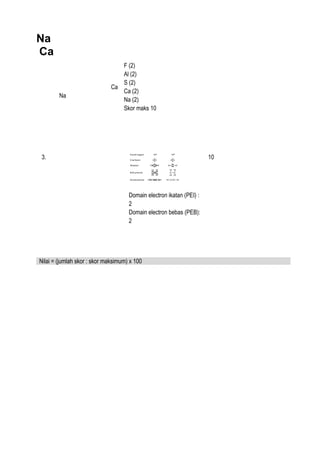 Na
Ca
Ca
Na
F (2)
Al (2)
S (2)
Ca (2)
Na (2)
Skor maks 10
3.
Domain electron ikatan (PEI) :
2
Domain electron bebas (PEB):
2
10
Nilai = (jumlah skor : skor maksimum) x 100
 