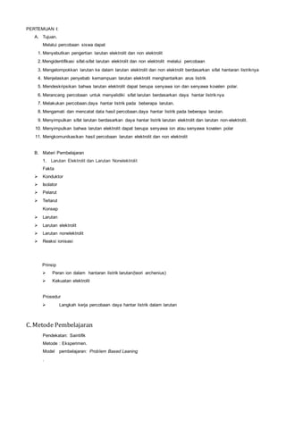 PERTEMUAN I:
A. Tujuan.
Melalui percobaan siswa dapat
1. Menyebutkan pengertian larutan elektrolit dan non elektrolit
2. Mengidentifikasi sifat-sifat larutan elektrolit dan non elektrolit melalui percobaan
3. Mengelompokkan larutan ke dalam larutan elektrolit dan non elektrolit berdasarkan sifat hantaran listriknya
4. Menjelaskan penyebab kemampuan larutan elektrolit menghantarkan arus listrik
5. Mendeskripsikan bahwa larutan elektrolit dapat berupa senyawa ion dan senyawa kovalen polar.
6. Merancang percobaan untuk menyelidiki sifat larutan berdasarkan daya hantar listriknya
7. Melakukan percobaan.daya hantar listrik pada beberapa larutan.
8. Mengamati dan mencatat data hasil percobaan.daya hantar listrik pada beberapa larutan.
9. Menyimpulkan sifat larutan berdasarkan daya hantar listrik larutan elektrolit dan larutan non-elektrolit.
10. Menyimpulkan bahwa larutan elektrolit dapat berupa senyawa ion atau senyawa kovalen polar
11. Mengkomunikasikan hasil percobaan larutan elektrolit dan non elektrolit
B. Materi Pembelajaran
1. Larutan Elektrolit dan Larutan Nonelektrolit
Fakta
 Konduktor
 Isolator
 Pelarut
 Terlarut
Konsep
 Larutan
 Larutan elektrolit
 Larutan nonelektrolit
 Reaksi ionisasi
Prinsip
 Peran ion dalam hantaran listrik larutan(teori archenius)
 Kekuatan elektrolit
Prosedur
 Langkah kerja percobaan daya hantar listrik dalam larutan
C. Metode Pembelajaran
Pendekatan: Saintifik
Metode : Eksperimen.
Model pembelajaran: Problem Based Leaning
.
 