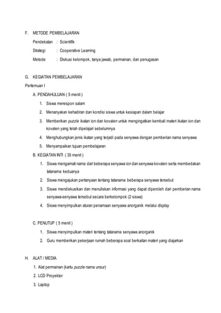 F. METODE PEMBELAJARAN
Pendekatan : Scientifik
Strategi : Cooperative Learning
Metode : Diskusi kelompok, tanya jawab, permainan, dan penugasan
G. KEGIATAN PEMBELAJARAN
Pertemuan I
A. PENDAHULUAN ( 5 menit )
1. Siswa merespon salam
2. Menanyakan kehadiran dan kondisi siswa untuk kesiapan dalam belajar
3. Memberikan puzzle ikatan ion dan kovalen untuk mengingatkan kembali materi ikatan ion dan
kovalen yang telah dipelajari sebelumnya
4. Menghubungkan jenis ikatan yang terjadi pada senyawa dengan pemberian nama senyawa
5. Menyampaikan tujuan pembelajaran
B. KEGIATAN INTI ( 35 menit )
1. Siswa mengamati nama dari beberapa senyawa ion dan senyawa kovalen serta membedakan
tatanama keduanya
2. Siswa mengajukan pertanyaan tentang tatanama beberapa senyawa tersebut
3. Siswa mendiskusikan dan menuliskan informasi yang dapat diperoleh dari pemberian nama
senyawa-senyawa tersebut secara berkelompok (2 siswa)
4. Siswa menyimpulkan aturan penamaan senyawa anorganik melalui display
C. PENUTUP ( 5 menit )
1. Siswa menyimpulkan materi tentang tatanama senyawa anorganik
2. Guru memberikan pekerjaan rumah beberapa soal berkaitan materi yang diajarkan
H. ALAT / MEDIA
1. Alat permainan (kartu puzzle nama unsur)
2. LCD Proyektor
3. Laptop
 