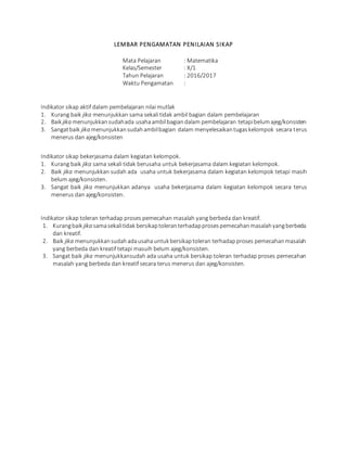 LEMBAR PENGAMATAN PENILAIAN SIKAP
Mata Pelajaran : Matematika
Kelas/Semester : X/1
Tahun Pelajaran : 2016/2017
Waktu Pengamatan :
Indikator sikap aktif dalam pembelajaran nilai mutlak
1. Kurang baik jika menunjukkan sama sekali tidak ambil bagian dalam pembelajaran
2. Baik jika menunjukkansudahada usahaambilbagiandalam pembelajaran tetapibelumajeg/konsisten
3. Sangatbaik jika menunjukkansudahambilbagian dalam menyelesaikantugaskelompok secara terus
menerus dan ajeg/konsisten
Indikator sikap bekerjasama dalam kegiatan kelompok.
1. Kurang baik jika sama sekali tidak berusaha untuk bekerjasama dalam kegiatan kelompok.
2. Baik jika menunjukkan sudah ada usaha untuk bekerjasama dalam kegiatan kelompok tetapi masih
belum ajeg/konsisten.
3. Sangat baik jika menunjukkan adanya usaha bekerjasama dalam kegiatan kelompok secara terus
menerus dan ajeg/konsisten.
Indikator sikap toleran terhadap proses pemecahan masalah yang berbeda dan kreatif.
1. Kurangbaik jika samasekalitidak bersikaptoleranterhadapprosespemecahanmasalahyangberbeda
dan kreatif.
2. Baik jika menunjukkansudahadausahauntuk bersikaptoleran terhadapproses pemecahanmasalah
yang berbeda dan kreatif tetapi masuih belum ajeg/konsisten.
3. Sangat baik jika menunjukkansudah ada usaha untuk bersikap toleran terhadap proses pemecahan
masalah yang berbeda dan kreatif secara terus menerus dan ajeg/konsisten.
 