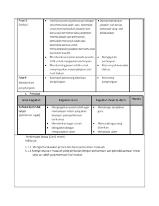 Fase 5
Evaluasi
 membahassemuapertanyaandengan
cara menunjuk salah satu kelompok
untuk menyampaikan jawabandari
kartusoal bernomorsatuyangtelah
mereka jawab saat permainan,
kemudianmenunjuk salahsatu
kelompok lainnyauntuk
menyampaikanjawabandari kartusoal
bemomorduadst
 Memberi kesempatankepada peserta
didik untuk mengajukanpertanyaan.
 Membimbingpesertadidik untuk
menyimpulkanmateripelajaran dari
hasil diskusi
 Mempresentasikan
jawaban dari setiap
kartusoal yangtelah
didiskusikan
 Mengajukan
pertanyaan
 Menyimpulkanmateri
diskusi
Fase6
Memberikan
penghargaan
 Kelompok pemenang diberikan
penghargaan.
 Menerima
penghargaan
c. Penutup
Jenis kegiatan Kegiatan Guru Kegiatan Peserta didik Waktu
Refleksi dantindak
lanjut
(pemberian tugas)
 Mengingatkan pesertadidik agar
mempelajari materi yangakan
dipelajari padapertemuan
berikutnya
 Memberikantugasrumah.
 Mengakhiridengan
mengucapkansalam
 Mendengarpenjelasan
guru
 Mencatattugas yang
diberikan
 Menjawab salam
Pertemuan Kedua (2x45 menit)
Indikator:
3.1.3 Mengomunikasikan proses dan hasil pemecahan masalah
4.1.1 Menyelesaikan masalah yang berkaitan dengan persamaan dan pertidaksamaan linear
satu variabel yang memuat nilai mutlak
 