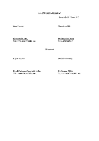 HALAMAN PENGESAHAN
Samarinda, 08 Febuari 2017
Mengetahui
Dosen Pembimbing
Dr. Saraka, M.Pd.
NIP. 19550507 198109 1 001
Kepala Sekolah
Drs. H.Salamang Supriyadi, M.Pd.
NIP. 19660121 199303 1 004
Guru Pamong
Robandiyah, S.Pd.
NIP. 19721016 199802 2 004
Mahasiswa PPL
Dea Setyorini Riadi
NIM. 1305085117
 