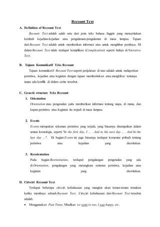 Recount Text
A. Definition of Recount Text
Recount Text adalah salah satu dari jenis teks bahasa Inggris yang menceritakan
kembali kejadian-kejadian atau pengalaman-pengalaman di masa lampau. Tujuan
dari Recount Text adalah untuk memberikan informasi atau untuk menghibur pembaca. Di
dalam Recount Text tidak terdapat komplikasi (Complication) seperti halnya di Narrative
Text.
B. Tujuan Komunikatif Teks Recount
Tujuan komunikatif Recount Text seperti penjelasan di atas adalah untuk melaporkan
peristiwa, kejadian atau kegiatan dengan tujuan memberitakan atau menghibur tentunya
tanpa ada konflik di dalam cerita tersebut.
C. Generic structure Teks Recount
1. Orientation
Orientation atau pengenalan yaitu memberikan informasi tentang siapa, di mana, dan
kapan peristiwa atau kegiatan itu terjadi di masa lampau.
2. Events
Events merupakan rekaman peristiwa yang terjadi, yang biasanya disampaikan dalam
urutan kronologis, seperti "In the first day, I ... . And in the next day ... . And In the
last day ...". Di bagian Events ini juga biasanya terdapat komentar pribadi tentang
peristiwa atau kejadian yang diceritakan.
3. Reorientation
Pada bagian Reorientation, terdapat pengulangan pengenalan yang ada
di Orientation, pengulangan yang merangkum rentetan peristiwa, kejadian atau
kegiatan yang diceritakan.
D. Ciri-ciri Recount Text
Terdapat beberapa ciri-ciri kebahasaan yang mungkin akan teman-teman temukan
ketika membaca sebuah Recount Text. Ciri-ciri kebahasaan dari Recount Text tersebut
adalah:
 Menggunakan Past Tense. Misalkan we went to zoo, I was happy, etc.
 