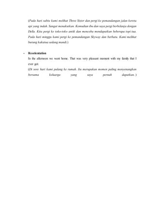 (Pada hari sabtu kami melihat Three Sister dan pergi ke pemandangan jalan kereta
api yang indah. Sangat menakutkan. Kemudian ibu dan saya pergi berbelanja dengan
Della. Kita pergi ke toko-toko antik dan mencoba mendapatkan beberapa topi tua.
Pada hari minggu kami pergi ke pemandangan Skyway dan berbatu. Kami melihat
burung kakatua sedang mandi.)
- Reorientation
In the afternoon we went home. That was very pleasant moment with my family that I
ever got.
(Di sore hari kami pulang ke rumah. Itu merupakan momen paling menyenangkan
bersama keluarga yang saya pernah dapatkan. )
 