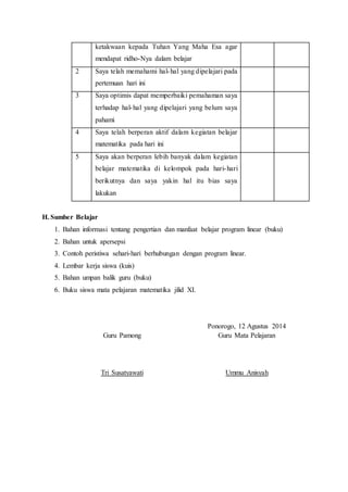 ketakwaan kepada Tuhan Yang Maha Esa agar
mendapat ridho-Nya dalam belajar
2 Saya telah memahami hal-hal yang dipelajari pada
pertemuan hari ini
3 Saya optimis dapat memperbaiki pemahaman saya
terhadap hal-hal yang dipelajari yang belum saya
pahami
4 Saya telah berperan aktif dalam kegiatan belajar
matematika pada hari ini
5 Saya akan berperan lebih banyak dalam kegiatan
belajar matematika di kelompok pada hari-hari
berikutnya dan saya yakin hal itu bias saya
lakukan
H. Sumber Belajar
1. Bahan informasi tentang pengertian dan manfaat belajar program linear (buku)
2. Bahan untuk apersepsi
3. Contoh peristiwa sehari-hari berhubungan dengan program linear.
4. Lembar kerja siswa (kuis)
5. Bahan umpan balik guru (buku)
6. Buku siswa mata pelajaran matematika jilid XI.
Guru Pamong
Tri Susatyawati
Ponorogo, 12 Agustus 2014
Guru Mata Pelajaran
Ummu Anisyah
 