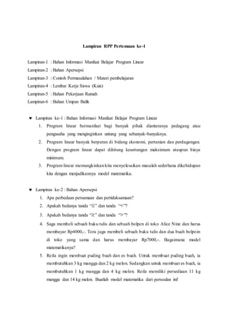Lampiran RPP Pertemuan ke-1
Lampiran-1 : Bahan Informasi Manfaat Belajar Program Linear
Lampiran-2 : Bahan Apersepsi
Lampiran-3 : Contoh Permasalahan / Materi pembelajaran
Lampiran-4 : Lembar Kerja Siswa (Kuis)
Lampiran-5 : Bahan Pekerjaan Rumah
Lampiran-6 : Bahan Umpan Balik
 Lampiran ke-1 : Bahan Informasi Manfaat Belajar Program Linear
1. Program linear bermanfaat bagi banyak pihak diantaranya pedagang atau
pengusaha yang menginginkan untung yang sebanyak-banyaknya.
2. Program linear banyak berperan di bidang ekonomi, pertanian dan perdagangan.
Dengan program linear dapat dihitung keuntungan maksimum ataupun biaya
minimum.
3. Program linear memungkinkan kita menyelesaikan masalah sederhana dikehidupan
kita dengan menjadikannya model matematika.
 Lampiran ke-2 : Bahan Apersepsi
1. Apa perbedaan persamaan dan pertidaksamaan?
2. Apakah bedanya tanda “ ” dan tanda “ ”?
3. Apakah bedanya tanda “ ” dan tanda “ ”?
4. Saga membeli sebuah buku tulis dan sebuah bolpen di toko Alice Nine dan harus
membayar Rp4000,-. Tora juga membeli sebuah buku tulis dan dua buah bolpoin
di toko yang sama dan harus membayar Rp7000,-. Bagaimana model
matematikanya?
5. Reila ingin membuat puding buah dan es buah. Untuk membuat puding buah, ia
membutuhkan 3 kg mangga dan 2 kg melon. Sedangkan untuk membuat es buah, ia
membutuhkan 1 kg mangga dan 4 kg melon. Reila memiliki persediaan 11 kg
mangga dan 14 kg melon. Buatlah model matematika dari persoalan ini!
 