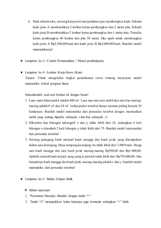 6. Pada sebuah toko, seorang karyawati menyediakan jasa membungkus kado. Sebuah
kado jenis A membutuhkan 2 lembar kertas pembungkus dan 2 meter pita, Sebuah
kado jenis B membutuhkan 2 lembar kertas pembungkus dan 1 meter pita. Tersedia
kertas pembungkus 40 lembar dan pita 30 meter. Jika upah untuk membungkus
kado jenis A Rp2.500,00/buah dan kado jenis B Rp2.000,00/buah. Buatlah model
matematikanya!
 Lampiran ke-3 : Contoh Permasalahan / Materi pembelajaran
 Lampiran ke-4 : Lembar Kerja Siswa (Kuis)
Tujuan: Untuk mengetahui tingkat pemahaman siswa tentang menyusun model
matematika terkait program linear.
Selesaikanlah soal-soal berikut ini dengan benar!
1. Luas suatu lahan parkir adalah 400 m2. Luas rata-rata satu mobil dan satu bus masing-
masing adalah 8 m2 dan 24 m2. Lahan parkir tersebut hanya memuat paling banyak 20
kendaraan. Buatlah model matematika dari persoalan tersebut dengan memisalkan
mobil yang sedang diparkir sebanyak x dan bus sebanyak y!
2. Diketahui dua bilangan taknegatif x dan y tidak lebih dari 25, sedangkan 4 kali
bilangan x ditambah 2 kali bilangan y tidak lebih dari 75. Buatlah model matematika
dari persoalan tersebut!
3. Seorang pedagang buah menjual buah mangga dan buah jeruk yang ditempatkan
dalam satu keranjang. Daya tampung keranjang itu tidak lebih dari 1.000 buah. Harga
satu buah mangga dan satu buah jeruk masing-masing Rp500,00 dan Rp1.000,00.
Apabila seluruh buah terjual, uang yang ia peroleh tidak lebih dari Rp750.000,00. Jika
banyaknya buah mangga dan buah jeruk masing-masing adalah x dan y, buatlah model
matematika dari persoalan tersebut!
 Lampiran ke-5 : Bahan Umpan Balik
 Bahan apersepsi
1. Persamaan biasanya ditandai dengan tanda “=”
2. Tanda “ ” menunjukkan kalau batasnya juga termasuk sedangkan “<” tidak
 