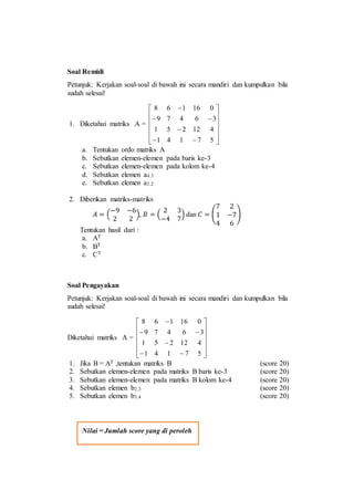 Soal Remidi
Petunjuk: Kerjakan soal-soal di bawah ini secara mandiri dan kumpulkan bila
sudah selesai!
1. Diketahui matriks A =
















57141
412251
36479
016168
a. Tentukan ordo matriks A
b. Sebutkan elemen-elemen pada baris ke-3
c. Sebutkan elemen-elemen pada kolom ke-4
d. Sebutkan elemen a4.3
e. Sebutkan elemen a3.2
2. Diberikan matriks-matriks
𝐴 = (
−9 −6
2 2
), 𝐵 = (
2 3
−4 7
) dan 𝐶 = (
7 2
1 −7
4 6
)
Tentukan hasil dari :
a. AT
b. BT
c. CT
Soal Pengayakan
Petunjuk: Kerjakan soal-soal di bawah ini secara mandiri dan kumpulkan bila
sudah selesai!
Diketahui matriks A =
















57141
412251
36479
016168
1. Jika B = AT ,tentukan matriks B (score 20)
2. Sebutkan elemen-elemen pada matriks B baris ke-3 (score 20)
3. Sebutkan elemen-elemen pada matriks B kolom ke-4 (score 20)
4. Sebutkan elemen b2.3 (score 20)
5. Sebutkan elemen b3.4 (score 20)
Nilai = Jumlah score yang di peroleh
 